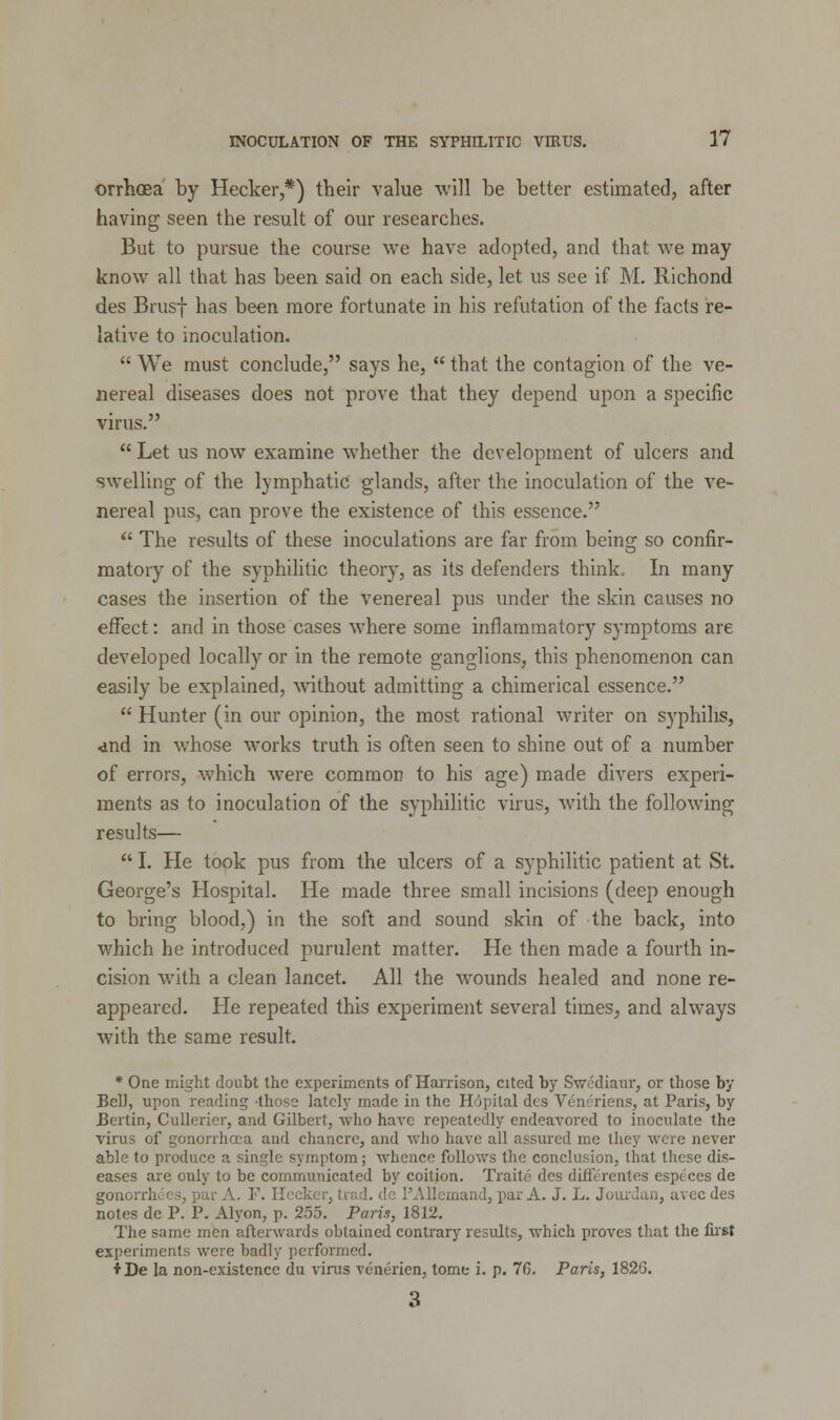 orrhoea by Hecker,*) their value will be better estimated, after having seen the result of our researches. But to pursue the course we have adopted, and that we may know all that has been said on each side, let us see if M. Richond des Brusf has been more fortunate in his refutation of the facts re- lative to inoculation.  We must conclude, says he,  that the contagion of the ve- nereal diseases does not prove that they depend upon a specific virus.  Let us now examine whether the development of ulcers and swelling of the lymphatic glands, after the inoculation of the ve- nereal pus, can prove the existence of this essence.  The results of these inoculations are far from being so confir- matory of the syphilitic theory, as its defenders think. In many cases the insertion of the venereal pus under the skin causes no effect: and in those cases where some inflammatory symptoms are developed locally or in the remote ganglions, this phenomenon can easily be explained, without admitting a chimerical essence.  Hunter (in our opinion, the most rational writer on syphilis, ■and in whose works truth is often seen to shine out of a number of errors, which were common to his age) made divers experi- ments as to inoculation of the syphilitic virus, with the following results—  I. He took pus from the ulcers of a syphilitic patient at St. George's Hospital. He made three small incisions (deep enough to bring blood,) in the soft and sound skin of the back, into which he introduced purulent matter. He then made a fourth in- cision with a clean lancet. All the wounds healed and none re- appeared. He repeated this experiment several times, and always with the same result. * One might doubt the experiments of Harrison, cited by Svrediaur, or those by Bel), upon reading those lately made in the Hopital des Vern'riens, at Paris, by JBertin, Cullerier, and Gilbert, who have repeatedly endeavored to inoculate the virus of gonorrhoea and chancre, and who have all assured me they were never able to produce a single symptom; whence follows the conclusion, that these dis- eases are only to be communicated by coition. Traite des differentes esptces de gonorrhees, par A. F. Hecker, trad, de PAllemand, par A. J. L. Jourdan, avec des notes de P. P. Alyon, p. 255. Paris, 1812. The same men afterwards obtained contrary results, which proves that the first experiments were badly performed. ♦ De la non-existence du virus venerien, tome i. p. 7(5. Paris, 1826.