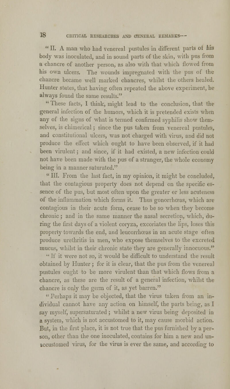  II. A man who had venereal pustules in different parts oi hia body was inoculated, and in sound parts of the skin, with pus from a chancre of another person, as also with that which flowed from his own ulcers. The wounds impregnated with the pus of the chancre became well marked chancres, whilst the others healed. Hunter states, that having often repeated the above experiment, he always found the same results.  These facts, I think, might lead to the conclusion, that the general infection of the humors, which it is pretended exists when any of the signs of what is termed confirmed syphilis show them- selves, is chimerical; since the pus taken from venereal pustules, and constitutional ulcers, was not charged with virus, and did not produce the effect which ought to have been observed, if it had been virulent; and since, if it had existed, a new infection could not have been made with the pus of a stranger, the whole economy being in a manner saturated.  III. From the last fact, in my opinion, it might be concluded, that the contagious property does not depend on the specific es- sence of the pus, but most often upon the greater or less acuteness of the inflammation which forms it. Thus gonorrhoeas, which are contagious in their acute form, cease to be so wdien they become chronic; and in the same manner the nasal secretion, which, du- ring the first days of a violent coryza, excoriates the lips, loses this property towards the end, and leucorrhceas in an acute stage often produce urethritis in men, who expose themselves to the excreted mucus, whilst in their chronic state they are generally innocuous.  If it were not so, it would be difficult to understand the result obtained by Hunter; for it is clear, that the pus from the venerea] pustules ought to be more virulent than that which flows from a chancre, as these are the result of a general infection, whilst the chancre is only the germ of it, as yet barren.  Perhaps it may be objected, that the virus taken from an in- dividual cannot have any action on himself, the parts being, as I say myself, supersaturated ; whilst a new virus being deposited in a system, which is not accustomed to it, may cause morbid action. But, in the first place, it is not true that the pus furnished by a per- son, other than the one inoculated, contains for him a new and un- accustomed virus, for the virus is ever the same, and according to