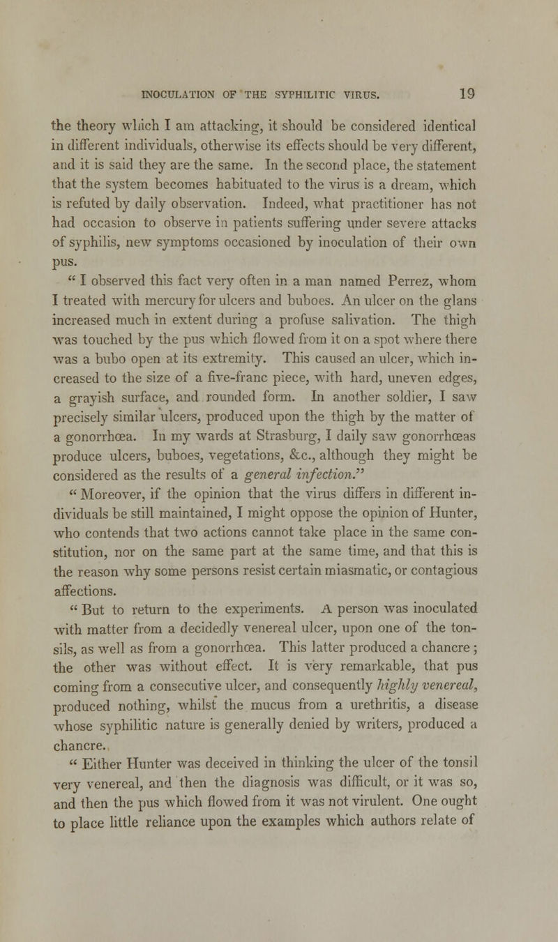 the theory which I am attacking, it should be considered identical in different individuals, otherwise its effects should be very different, and it is said they are the same. In the second place, the statement that the system becomes habituated to the virus is a dream, which is refuted by daily observation. Indeed, what practitioner has not had occasion to observe in patients suffering under severe attacks of syphilis, new symptoms occasioned by inoculation of their own pus.  I observed this fact very often in a man named Perrez, whom I treated with mercury for ulcers and buboes. An ulcer on the glans increased much in extent during a profuse salivation. The thigh was touched by the pus which flowed from it on a spot where there was a bubo open at its extremity. This caused an ulcer, which in- creased to the size of a five-franc piece, with hard, uneven edges, a grayish surface, and rounded form. In another soldier, I saw precisely similar ulcers, produced upon the thigh by the matter of a gonorrhoea. In my wards at Strasburg, I daily saw gonorrhoeas produce ulcers, buboes, vegetations, &c, although they might be considered as the results of a general infection.  Moreover, if the opinion that the virus differs in different in- dividuals be still maintained, I might oppose the opinion of Hunter, who contends that two actions cannot take place in the same con- stitution, nor on the same part at the same time, and that this is the reason wThy some persons resist certain miasmatic, or contagious affections.  But to return to the experiments. A person wras inoculated with matter from a decidedly venereal ulcer, upon one of the ton- sils, as well as from a gonorrhoea. This latter produced a chancre; the other was without effect. It is very remarkable, that pus comino- from a consecutive ulcer, and consequently highly venereal, produced nothing, whilst the mucus from a urethritis, a disease whose syphilitic nature is generally denied by writers, produced a chancre.  Either Hunter was deceived in thinking the ulcer of the tonsil very venereal, and then the diagnosis was difficult, or it was so, and then the pus which flowed from it was not virulent. One ought to place little reliance upon the examples which authors relate of