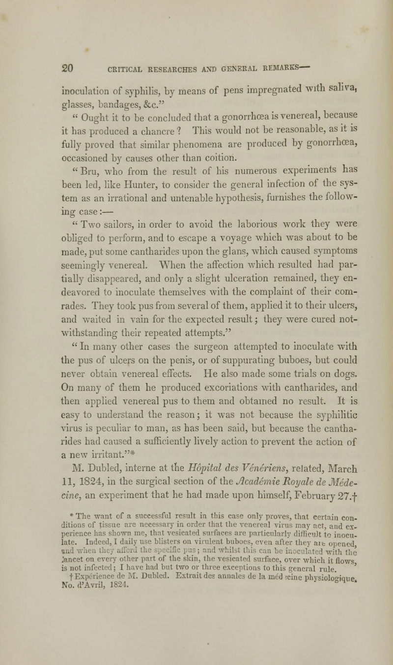 inoculation of syphilis, by means of pens impregnated with saliva, glasses, bandages, &c.  Ought it to be concluded that a gonorrhoea is venereal, because it has produced a chancre ? This would not be reasonable, as it is fully proved that similar phenomena are produced by gonorrhoea, occasioned by causes other than coition.  Bru, who from the result of his numerous experiments has been led, like Hunter, to consider the general infection of the sys- tem as an irrational and untenable hypothesis, furnishes the follow- ing case:—  Two sailors, in order to avoid the laborious work they were obliged to perform, and to escape a voyage which was about to be made, put some cantharides upon the glans, which caused symptoms seemingly venereal. When the affection which resulted had par- tially disappeared, and only a slight ulceration remained, they en- deavored to inoculate themselves with the complaint of their com- rades. They took pus from several of them, applied it to their ulcers, and waited in vain for the expected result; they were cured not- withstanding their repeated attempts.  In many other cases the surgeon attempted to inoculate with the pus of ulcers on the penis, or of suppurating buboes, but could never obtain venereal effects. He also made some trials on dogs. On many of them he produced excoriations with cantharides, and then applied venereal pus to them and obtained no result. It is easy to understand the reason; it was not because the syphilitic virus is peculiar to man, as has been said, but because the cantha- rides had caused a sufficiently lively action to prevent the action of a new irritant.* M. Dubled, interne at the Hopital des Veneriens, related, March 11, 1824, in the surgical section of the Jlcademie Royale de Mcde- cine, an experiment that he had made upon himself, February 27.f * The want of a successful result in this case only proves, that certain con- ditions cf tissue are necessary in order that the venereal virus may act, and ex- perience has shown me, that vesicated surfaces are particularly difficult to inocu- late. Indeed, I daily use blisters on virulent buboes, even after they ait opened and wh is can be inoculated with the jancet on every other part of the skin, the vesicated surface, over which it flows is not infected; I have had but two or three exceptions to this general rule. f Experience de M. Dubled. Extrait des annales de la rned «cine physiolo^icnie No. d'Avril, 1824. ° H '