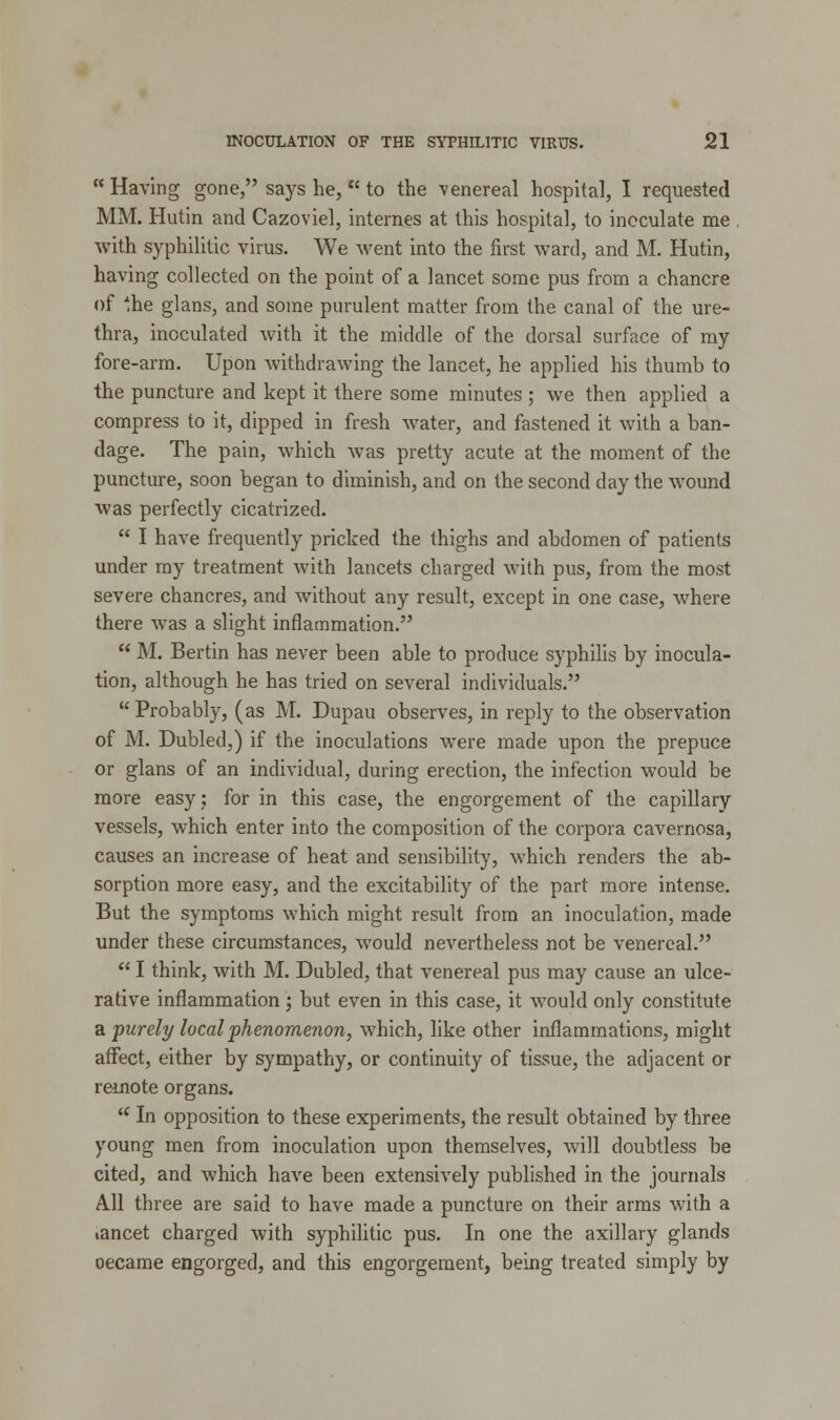 Having gone, says he,  to the venereal hospital, I requested MM. Hutin and Cazoviel, internes at this hospital, to inoculate me with syphilitic virus. We went into the first ward, and M. Hutin, having collected on the point of a lancet some pus from a chancre of Ihe glans, and some purulent matter from the canal of the ure- thra, inoculated with it the middle of the dorsal surface of my fore-arm. Upon withdrawing the lancet, he applied his thumb to the puncture and kept it there some minutes ; we then applied a compress to it, dipped in fresh water, and fastened it with a ban- dage. The pain, which was pretty acute at the moment of the puncture, soon began to diminish, and on the second day the wound was perfectly cicatrized.  I have frequently pricked the thighs and abdomen of patients under my treatment with lancets charged with pus, from the most severe chancres, and without any result, except in one case, where there was a slight inflammation.  M. Bertin has never been able to produce syphilis by inocula- tion, although he has tried on several individuals.  Probably, (as M. Dupau observes, in reply to the observation of M. Dubled,) if the inoculations were made upon the prepuce or glans of an individual, during erection, the infection would be more easy; for in this case, the engorgement of the capillary vessels, which enter into the composition of the corpora cavernosa, causes an increase of heat and sensibility, which renders the ab- sorption more easy, and the excitability of the part more intense. But the symptoms which might result from an inoculation, made under these circumstances, would nevertheless not be venereal.  I think, with M. Dubled, that venereal pus may cause an ulce- rative inflammation; but even in this case, it would only constitute a purely local phenomenon, which, like other inflammations, might affect, either by sympathy, or continuity of tissue, the adjacent or remote organs. u In opposition to these experiments, the result obtained by three young men from inoculation upon themselves, will doubtless be cited, and which have been extensively published in the journals A.11 three are said to have made a puncture on their arms with a lancet charged with syphilitic pus. In one the axillary glands oecame engorged, and this engorgement, being treated simply by