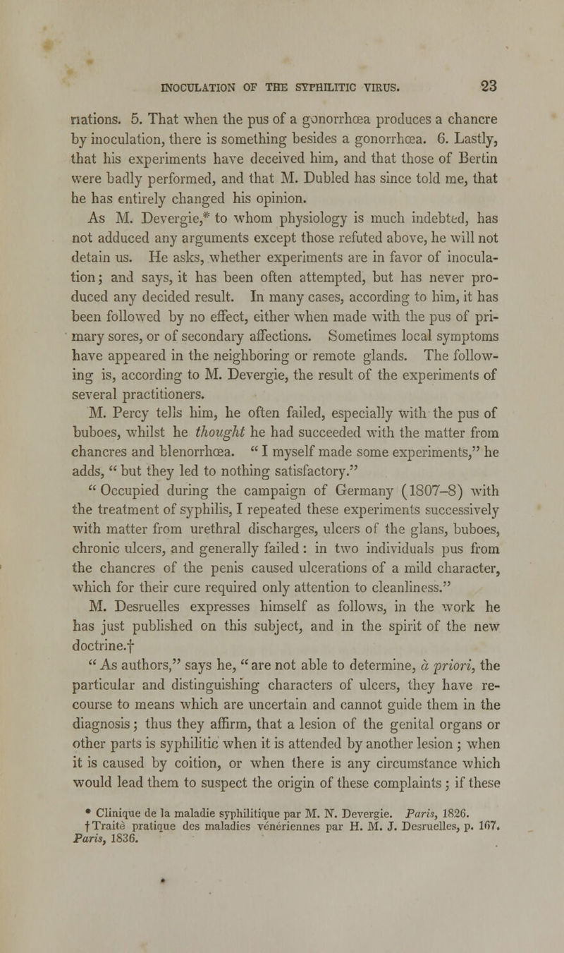 nations. 5. That when the pus of a gonorrhoea produces a chancre by inoculation, there is something besides a gonorrhoea. 6. Lastly, that his experiments have deceived him, and that those of Bertin were badly performed, and that M. Dubled has since told me, that he has entirely changed his opinion. As M. Devergie,* to whom physiology is much indebted, has not adduced any arguments except those refuted above, he will not detain us. He asks, whether experiments are in favor of inocula- tion ; and says, it has been often attempted, but has never pro- duced any decided result. In many cases, according to him, it has been followed by no effect, either when made with the pus of pri- mary sores, or of secondary affections. Sometimes local symptoms have appeared in the neighboring or remote glands. The follow- ing is, according to M. Devergie, the result of the experiments of several practitioners. M. Percy tells him, he often failed, especially with the pus of buboes, whilst he thought he had succeeded with the matter from chancres and blenorrhcea.  I myself made some experiments, he adds,  but they led to nothing satisfactory. Occupied during the campaign of Germany (1807-8) with the treatment of syphilis, I repeated these experiments successively with matter from urethral discharges, ulcers of the glans, buboes, chronic ulcers, and generally failed: in two individuals pus from the chancres of the penis caused ulcerations of a mild character, which for their cure required only attention to cleanliness. M. Desruelles expresses himself as follows, in the work he has just published on this subject, and in the spirit of the new doctrine.f  As authors, says he,  are not able to determine, a 'priori, the particular and distinguishing characters of ulcers, they have re- course to means which are uncertain and cannot guide them in the diagnosis; thus they affirm, that a lesion of the genital organs or other parts is syphilitic when it is attended by another lesion ; when it is caused by coition, or when there is any circumstance which would lead them to suspect the origin of these complaints ; if these * Clinique de la maladie syphilitique par M. N. Devergie. Paris, 1826. fTraito pratique dcs maladies veneriennes par H. M. J. Desruelles, p. 107. Paris, 1836.