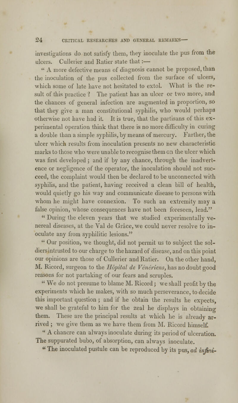 investigations do not satisfy them, they inoculate the pus from the ulcers. Cullerier and Ratier state that:—  A more defective means of diagnosis cannot be proposed, than the inoculation of the pus collected from the surface of ulcers, which some of late have not hesitated to extol. What is the re- sult of this practice '? The patient has an ulcer or two more, and the chances of general infection are augmented in proportion, so that they give a man constitutional syphilis, who would perhaps otherwise not have had it. It is true, that the partisans of this ex- perimental operation think that there is no more difficulty in curing a double than a simple syphilis, by means of mercury. Farther, the ulcer which results from inoculation presents no new characteristic marks to those who were unable to recognise them on the ulcer which was first developed; and if by any chance, through the inadvert- ence or negligence of the operator, the inoculation should not suc- ceed, the complaint would then be declared to be unconnected with syphilis, and the patient, having received a clean bill of health, would quietly go his way and communicate disease to persons with whom he might have connexion. To such an extremity may a false opinion, whose, consequences have not been foreseen, lead.  During the eleven years that we studied experimentally ve- nereal diseases, at the Val de Grace, we could never resolve to in- oculate any from syphilitic lesions.  Our position, we thought, did not permit us to subject the sol- diers intrusted to our charge to the hazard of disease, and on this point our opinions are those of Cullerier and Ratier. On the other hand, M. Ricord, surgeon to the Hopital de Veneriens, has no doubt good reasons for not partaking of our fears and scruples.  We do not presume to blame M. Ricord; we shall profit by the experiments which he makes, with so much perseverance, to decide this important question ; and if he obtain the results he expects, we shall be grateful to him for the zeal he displays in obtaining them. These are the principal results at which he is already ar- rived ; we give them as we have them from M. Ricord himself.  A chancre can always inoculate during its period of ulceration. The suppurated bubo, of absorption, can always inoculate.  The inoculated pustule can be reproduced by its pus, ad injmi-