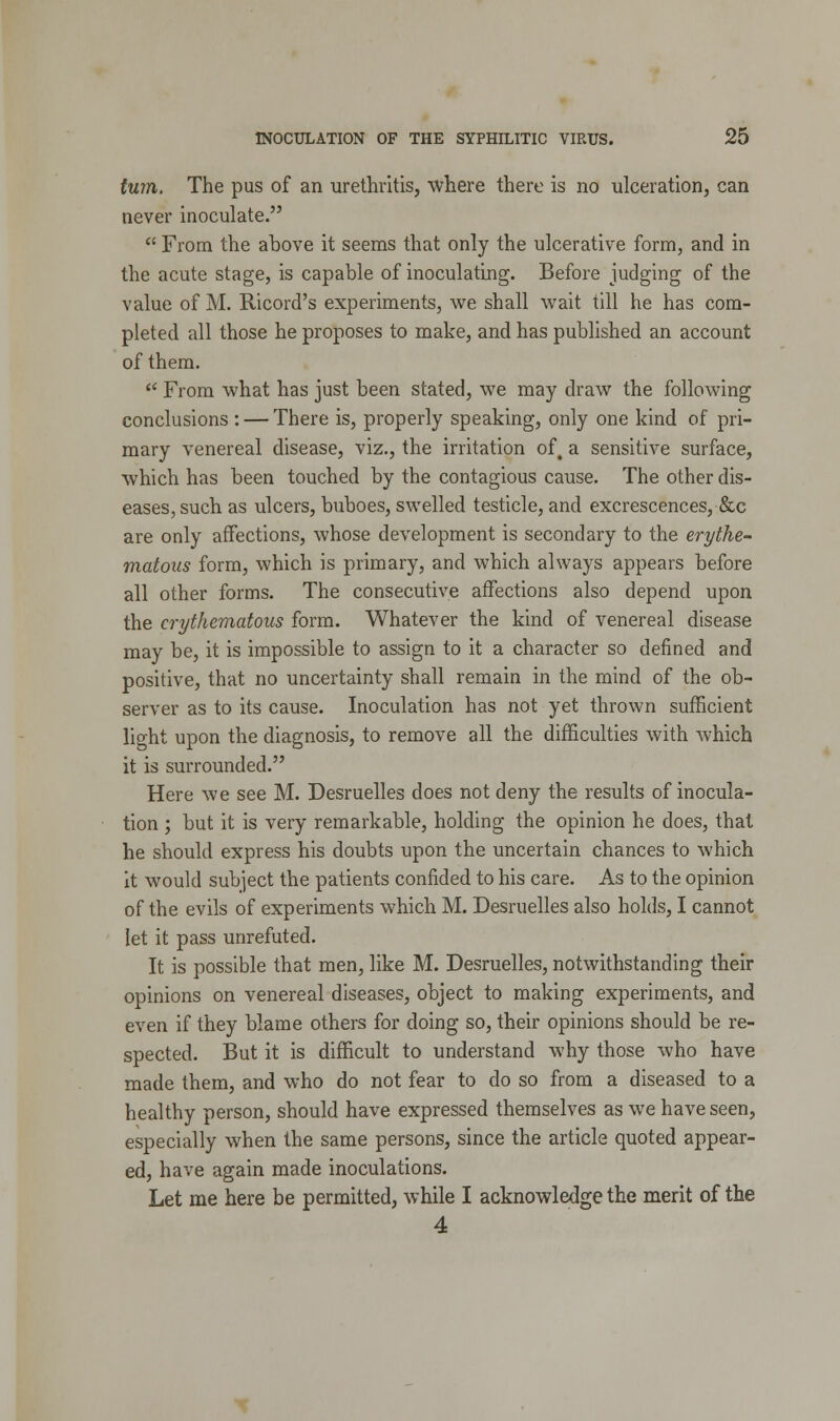 turn. The pus of an urethritis, where there is no ulceration, can never inoculate.  From the above it seems that only the ulcerative form, and in the acute stage, is capable of inoculating. Before judging of the value of M. Ricord's experiments, we shall wait till he has com- pleted all those he proposes to make, and has published an account of them.  From what has just been stated, we may draw the following conclusions : — There is, properly speaking, only one kind of pri- mary venereal disease, viz., the irritation of4 a sensitive surface, which has been touched by the contagious cause. The other dis- eases, such as ulcers, buboes, swelled testicle, and excrescences, &c are only affections, whose development is secondary to the erythe- matous form, which is primary, and which always appears before all other forms. The consecutive affections also depend upon the erythematous form. Whatever the kind of venereal disease may be, it is impossible to assign to it a character so defined and positive, that no uncertainty shall remain in the mind of the ob- server as to its cause. Inoculation has not yet thrown sufficient light upon the diagnosis, to remove all the difficulties with which it is surrounded. Here we see M. Desruelles does not deny the results of inocula- tion ; but it is very remarkable, holding the opinion he does, that he should express his doubts upon the uncertain chances to which it would subject the patients confided to his care. As to the opinion of the evils of experiments which M. Desruelles also holds, I cannot let it pass unrefuted. It is possible that men, like M. Desruelles, notwithstanding their opinions on venereal diseases, object to making experiments, and even if they blame others for doing so, their opinions should be re- spected. But it is difficult to understand why those who have made them, and who do not fear to do so from a diseased to a healthy person, should have expressed themselves as we have seen, especially when the same persons, since the article quoted appear- ed, have again made inoculations. Let me here be permitted, while I acknowledge the merit of the 4