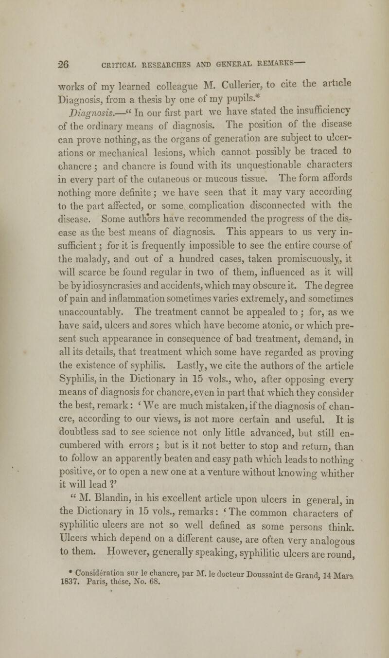 works of my learned colleague M. Cullerier, to cite the article Diagnosis, from a thesis by one of my pupils* Diagnosis.— In our first part Ave have stated the insufficiency of the ordinary means of diagnosis. The position of the disease can prove nothing, as the organs of generation are subject to ulcer- ations or mechanical lesions, which cannot possibly be traced to chancre ; and chancre is found with its unquestionable characters in every part of the cutaneous or mucous tissue. The form affords nothing more definite; we have seen that it may vary according to the part affected, or some complication disconnected with the disease. Some authors have recommended the progress of the dis- ease as the best means of diagnosis. This appears to us very in- sufficient ; for it is frequently impossible to see the entire course of the malady, and out of a hundred cases, taken promiscuously, it will scarce be found regular in two of them, influenced as it will be by idiosyncrasies and accidents, which may obscure it. The degree of pain and inflammation sometimes varies extremely, and sometimes unaccountably. The treatment cannot be appealed to ; for, as we have said, ulcers and sores which have become atonic, or which pre- sent such appearance in consequence of bad treatment, demand, in all its details, that treatment which some have regarded as proving the existence of syphilis. Lastly, we cite the authors of the article Syphilis, in the Dictionary in 15 vols., who, after opposing every means of diagnosis for chancre, even in part that which they consider the best, remark: ' We are much mistaken, if the diagnosis of chan- cre, according to our views, is not more certain and useful. It is doubtless sad to see science not only little advanced, but still en- cumbered with errors ; but is it not better to stop and return, than to follow an apparently beaten and easy path which leads to nothing- positive, or to open a new one at a venture without knowino- whither it will lead V  M. Blandin, in his excellent article upon ulcers in general, in the Dictionary in 15 vols., remarks: * The common characters of syphilitic ulcers are not so well defined as some persons think. Ulcers which depend on a different cause, are often very analogous to them. However, generally speaking, syphilitic ulcers are round, • Consideration sur le chancre, par M. le docteur Doussaint de Grand 14 Mara 1837. Paris, these, No. 68. '