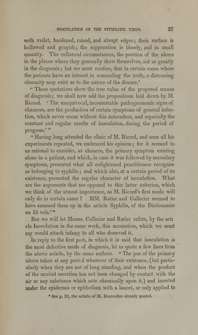 with violet, hardened, raised, and abrupt edges; their surface is hollowed and grayish j the suppuration is bloody, and in small quantity. The collateral circumstances, the position of the ulcers in the places where they generally show themselves, aid us greatly in the diagnosis; but we must confess, that in certain cases where the patients have an interest in concealing the truth, a distressing obscurity may exist as to the nature of the disease.'  These quotations show the true value of the proposed means of diagnosis; we shall now add the propositions laid down by M. Ricord. ' The unequivocal, incontestable pathognomonic signs of chancres, are the production of certain symptoms of general infec- tion, which never occur without this antecedent, and especially the constant and regular results of inoculation, during the period of progress.'   Having long attended the clinic of M. Ricord, and seen all his experiments repeated, we embraced his opinion; for it seemed to us rational to consider, as chancre, the primary symptom existing alone in a patient, and which, in case it was followed by secondary symptoms, presented what all enlightened practitioners recognisr, as belonging to syphilis ; and which also, at a certain period of its existence, presented the regular character of inoculation. What are the arguments that are opposed to this latter criterion, which we think of the utmost importance, as M. Ricord's first mode will only do in certain cases ? MM. Ratier and Cullerier seemed to have summed them up in the article Syphilis, of the Dictionnaire en 15 vols.* But we will let Messrs. Cullerier and Ratier refute, by the arti cle Inoculation in the same work, this accusation, which we must say wrould attach infamy to all who deserved it. In reply to the first part, in which it is said that inoculation is the most defective mode of diagnosis, let us quote a few lines from the above article, by the same authors.  The pus of the primary ulcers taken at any period whatever of their existence, (but partic- ularly when they are not of long standing, and when the product of the morbid secretion has not been changed by contact with the air or any substance which acts chemically upon it,) and inserted under the epidermis or epithelium with a lancet, or only applied to * See p. 23, the article of M. Desruelles already quoted.