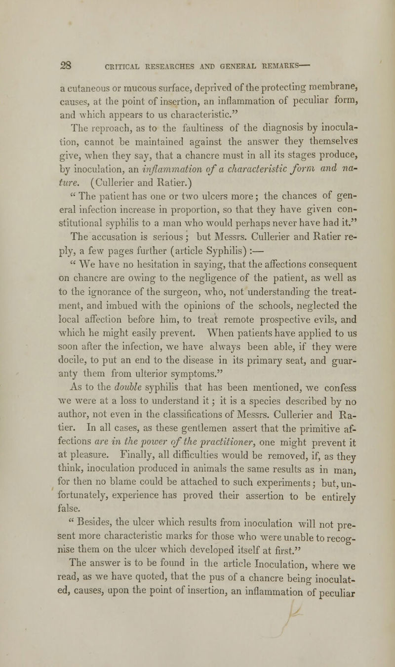 a cutaneous or mucous surface, deprived of the protecting membrane, causes, at (he point of insertion, an inflammation of peculiar form, and which appears to us characteristic. The reproach, as to the faultiness of the diagnosis by inocula- tion, cannot be maintained against the answer they themselves give, when they say, that a chancre must in all its stages produce, by inoculation, an inflammation of a characteristic form and na- ture. (Cullerier and Ratier.)  The patient has one or two ulcers more; the chances of gen- eral infection increase in proportion, so that they have given con- stitutional syphilis to a man who would perhaps never have had it. The accusation is serious; but Messrs. Cullerier and Ratier re- ply, a few pages further (article Syphilis) :—  We have no hesitation in saying, that the affections consequent on chancre are owing to the negligence of the patient, as well as to the ignorance of the surgeon, who, not understanding the treat- ment, and imbued with the opinions of the schools, neglected the local affection before him, to treat remote prospective evils, and which he might easily prevent. When patients have applied to us soon after the infection, we have always been able, if they wrere docile, to put an end to the disease in its primary seat, and guar- anty them from ulterior symptoms. As to the double syphilis that has been mentioned, we confess we were at a loss to understand it; it is a species described by no author, not even in the classifications of Messrs. Cullerier and Ra- tier. In all cases, as these gentlemen assert that the primitive af- fections are in the power of the practitioner, one might prevent it at pleasure. Finally, all difficulties would be removed, if, as they think, inoculation produced in animals the same results as in man, for then no blame could be attached to such experiments; but, un- fortunately, experience has proved their assertion to be entirely false.  Besides, the ulcer which results from inoculation will not pre- sent more characteristic marks for those who were unable to recog- nise them on the ulcer which developed itself at first. The answer is to be found in the article Inoculation, where we read, as we have quoted, that the pus of a chancre being inoculat- ed, causes, upon the point of insertion, an inflammation of peculiar