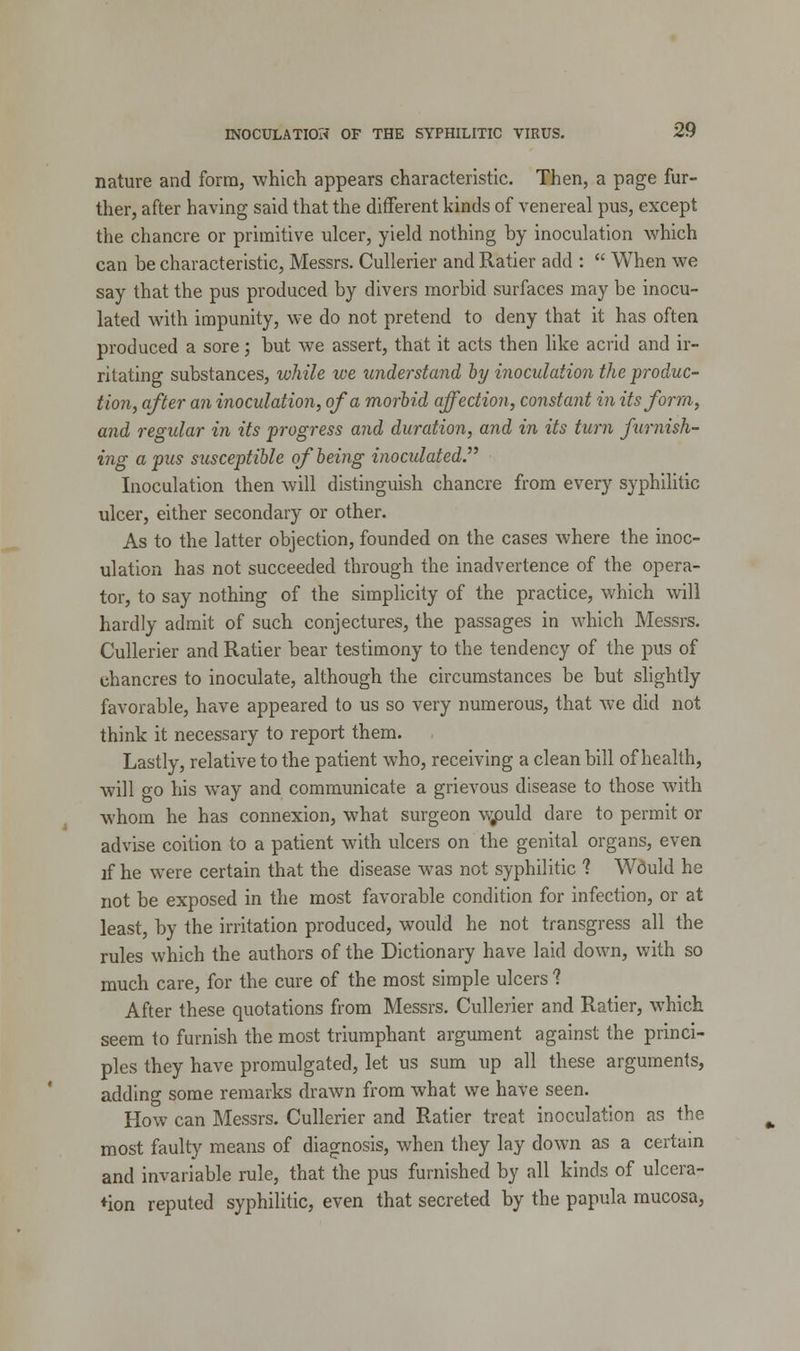 nature and form, which appears characteristic. Then, a page fur- ther, after having said that the different kinds of venereal pus, except the chancre or primitive ulcer, yield nothing by inoculation which can be characteristic, Messrs. Cullerier and Ratier add :  When we say that the pus produced by divers morbid surfaces may be inocu- lated with impunity, we do not pretend to deny that it has often produced a sore; but we assert, that it acts then like acrid and ir- ritating substances, while we understand by inoculation the produc- tion, after an inoculation, of a morbid affection, constant in its form, and regular in its progress and duration, and in its turn famish- ing a pus susceptible of being inoculated. Inoculation then will distinguish chancre from every syphilitic ulcer, either secondary or other. As to the latter objection, founded on the cases where the inoc- ulation has not succeeded through the inadvertence of the opera- tor, to say nothing of the simplicity of the practice, which will hardly admit of such conjectures, the passages in which Messrs. Cullerier and Ratier bear testimony to the tendency of the pus of chancres to inoculate, although the circumstances be but slightly favorable, have appeared to us so very numerous, that we did not think it necessary to report them. Lastly, relative to the patient who, receiving a clean bill of health, will go his way and communicate a grievous disease to those with whom he has connexion, what surgeon v>puld dare to permit or advise coition to a patient with ulcers on the genital organs, even if he were certain that the disease was not syphilitic ? Would he not be exposed in the most favorable condition for infection, or at least, by the irritation produced, would he not transgress all the rules which the authors of the Dictionary have laid down, with so much care, for the cure of the most simple ulcers 1 After these quotations from Messrs. Cullerier and Ratier, which seem to furnish the most triumphant argument against the princi- ples they have promulgated, let us sum up all these arguments, adding some remarks drawn from what we have seen. How can Messrs. Cullerier and Ratier treat inoculation as the most faulty means of diagnosis, when they lay down as a certain and invariable rule, that the pus furnished by all kinds of ulcera- tion reputed syphilitic, even that secreted by the papula mucosa,