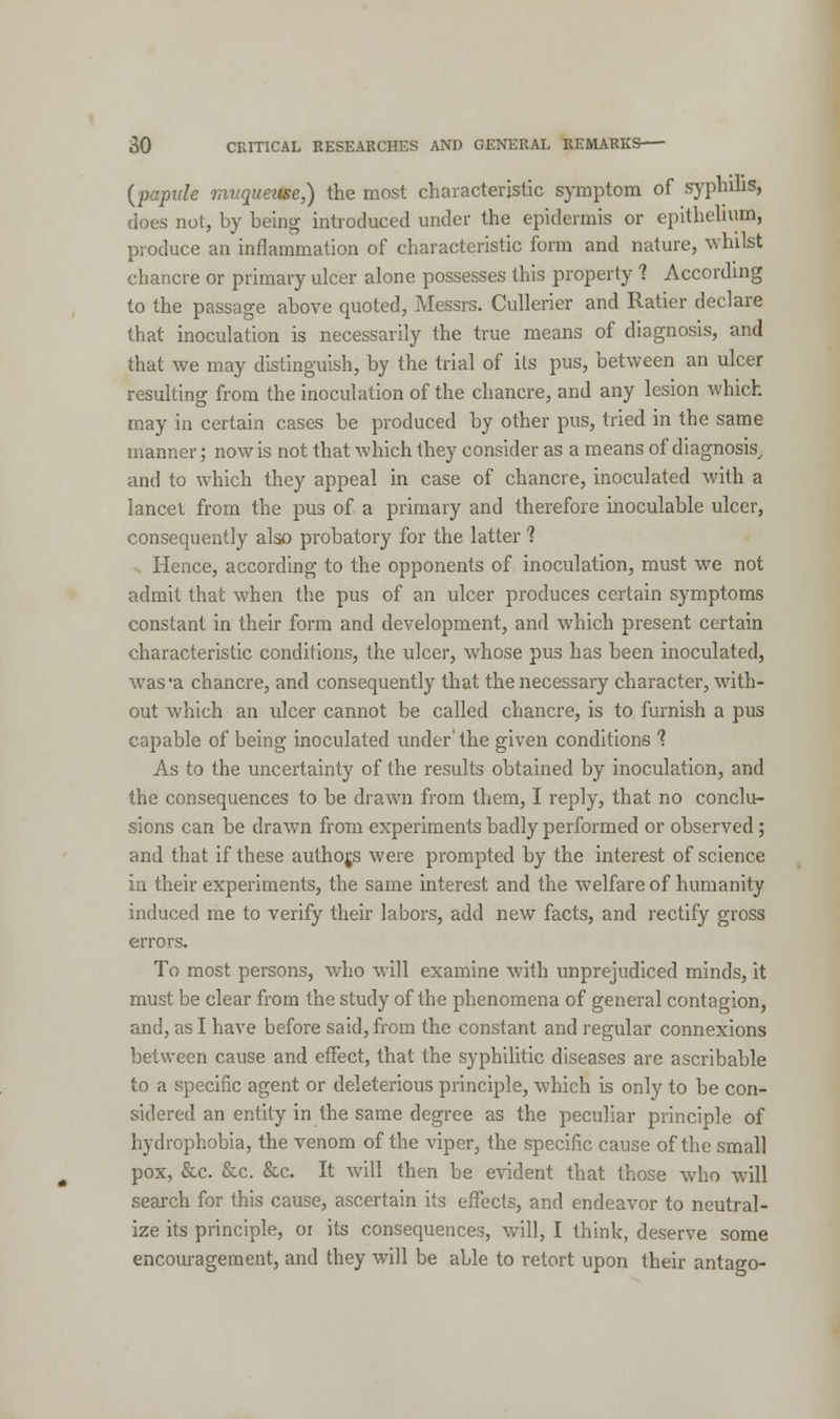 (papule muqueitse,) the most characteristic symptom of syphilis, does not, by being introduced under the epidermis or epithelium, produce an inflammation of characteristic form and nature, whilst chancre or primary ulcer alone possesses this property 1 According to the passage above quoted, Messrs. Cullerier and Ratier declare that inoculation is necessarily the true means of diagnosis, and that we may distinguish, by the trial of its pus, between an ulcer resulting from the inoculation of the chancre, and any lesion which may in certain cases be produced by other pus, tried in the same manner; now is not that which they consider as a means of diagnosis,, and to which they appeal in case of chancre, inoculated with a lancet from the pus of a primary and therefore inoculable ulcer, consequently also probatory for the latter 1 Hence, according to the opponents of inoculation, must we not admit that when the pus of an ulcer produces certain symptoms constant in their form and development, and which present certain characteristic conditions, the ulcer, whose pus has been inoculated, was*a chancre, and consequently that the necessary character, with- out which an ulcer cannot be called chancre, is to furnish a pus capable of being inoculated under' the given conditions ? As to the uncertainty of the results obtained by inoculation, and the consequences to be drawn from them, I reply, that no conclu- sions can be drawn from experiments badly performed or observed; and that if these aufhojs were prompted by the interest of science in their experiments, the same interest and the welfare of humanity induced me to verify their labors, add new facts, and rectify gross errors. To most persons, who will examine with unprejudiced minds, it must be clear from the study of the phenomena of general contagion, and, as I have before said, from the constant and regular connexions between cause and effect, that the syphilitic diseases are ascribable to a specific agent or deleterious principle, which is only to be con- sidered an entity in the same degree as the peculiar principle of hydrophobia, the venom of the viper, the specific cause of the small pox, &c. &c. &c. It will then be evident that those who will search for this cause, ascertain its effects, and endeavor to neutral- ize its principle, or its consequences, will, I think, deserve some encouragement, and they will be able to retort upon their antago-