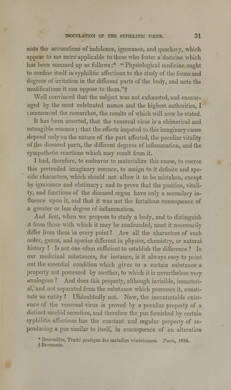 nists the accusations of indolence, ignorance, and quackeiy, which appear to me more applicable to those who foster a doctrine which has been summed up as follows:* Physiological medicine ought to confine itself in syphilitic affections to the study of the forms and degrees of irritation in the different parts of the body, and note the modifications it can oppose to them.-f Well convinced that the subject was not exhausted, and encour- aged by the most celebrated names and the highest authorities, I commenced the researches, the results of which will now be stated. It has been asserted, that the venereal virus is a chimerical and intangible essence; that the effects imputed to this imaginary cause depend only on the nature of the part affected, the peculiar vitality of the diseased parts, the different degrees of inflammation, and the sympathetic reactions which may result from it. 1 had, therefore, to endeavor to materialize this cause, to coerce this pretended imaginary essence, to assign to it definite and spe- cific characters, which should not allow it to be mistaken, except by ignorance and obstinacy; and to prove that the position, vitali- ty, and functions of the diseased organ have only a secondary in- fluence upon it, and that it was not the fortuitous consequence of a greater or less degree of inflammation. And first, when we propose to study a body, and to distinguish A from those with which it may be confounded, must it necessarily differ from them in every point? Are all the characters of each order, genus, and species different in physics, chemistry, or natural history ? Is not one often sufficient to establish the difference 1 In our medicinal substances, for instance, is it always easy to point out the essential condition which gives to a certain substance a property not possessed by another, to which it is nevertheless very analogous ? And does this property, although invisible, immateri- al, and not separated from the substance which possesses it, consti- tute an entity ? Undoubtedly not. Now, the incontestable exist- ence of the venereal virus is proved by a peculiar property of a distinct morbid secretion, and therefore the pus furnished by certain syphilitic affections has the constant and regular property of re- producing a pus similar to itself, in consequence of an alteration * Desruelles, Traite pratique des maladies veneriennes. Paris, 1836. t Broussais.