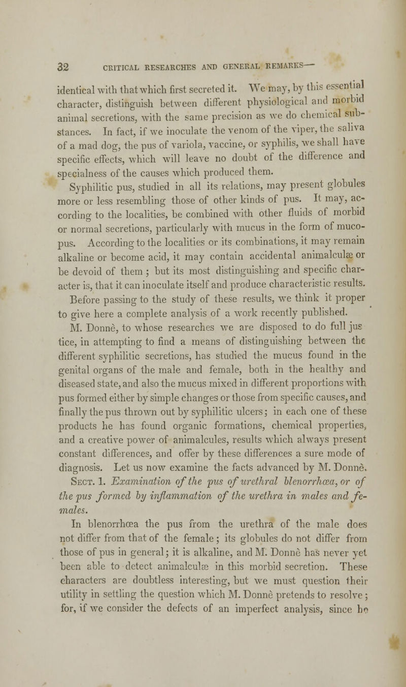 identical with that which first secreted it. We may, by this essential character, distinguish between different physiological and morbid animal secretions, with the same precision as we do chemical sub- stances. In fact, if we inoculate the venom of the viper, the saliva of a mad dog, the pus of variola, vaccine, or syphilis, we shall have specific effects, which will leave no doubt of the difference and specialness of the causes which produced them. Syphilitic pus, studied in all its relations, may present globules more or less resembling those of other kinds of pus. It may, ac- cording to the localities, be combined with other fluids of morbid or normal secretions, particularly with mucus in the form of muco- pus. According to the localities or its combinations, it may remain alkaline or become acid, it may contain accidental animalculse or be devoid of them ; but its most distinguishing and specific char- acter is, that it can inoculate itself and produce characteristic results. Before passing to the study of these results, we think it proper to give here a complete analysis of a work recently published. M. Donne, to whose researches we are disposed to do full jus tice, in attempting to find a means of distinguishing between the different syphilitic secretions, has studied the mucus found in the genital organs of the male and female, both in the healthy and diseased state, and also the mucus mixed in different proportions with pus formed either by simple changes or those from specific causes, and finally the pus thrown out by syphilitic ulcers; in each one of these products he has found organic formations, chemical properties, and a creative power of animalcules, results which always present constant differences, and offer by these differences a sure mode of diagnosis. Let us now examine the facts advanced by M. Donne. Sect. 1. Examination of the pus of urethral blciiorrhcea, or of the pus formed by inflammation of the urethra in males and fe- males. In blenorrhoea the pus from the urethra of the male does not differ from that of the female; its globules do not differ from those of pus in general; it is alkaline, and M. Donne has never yet been able to detect animalculaa in this morbid secretion. These characters are doubtless interesting, but we must question their utility in settling the question which M. Donne pretends to resolve; for, if we consider the defects of an imperfect analysis, since hr>