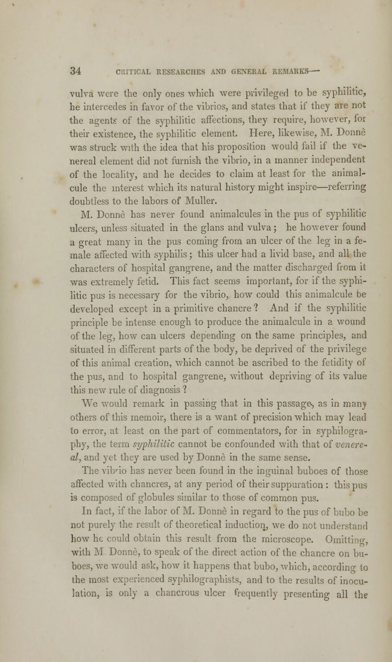 vulva were the only ones which were privileged to be syphilitic, he intercedes in favor of the vibrios, and states that if they are not the agents: of the syphilitic affections, they require, however, for their existence, the syphilitic element. Here, likewise, M. Donne was struck with the idea that his proposition would fail if the ve- nereal element did not furnish the vibrio, in a manner independent of the locality, and he decides to claim at least for the animal- cule the interest which its natural history might inspire—referring doubtless to the labors of Muller. M. Donne has never found animalcules in the pus of syphilitic ulcers, unless situated in the glans and vulva; he however found a great many in the pus coming from an ulcer of the leg in a fe- male affected with syphilis; this ulcer had a livid base, and all the characters of hospital gangrene, and the matter discharged from it was extremely fetid. This fact seems important, for if the syphi- litic pus is necessary for the vibrio, how could this animalcule be developed except in a primitive chancre 1 And if the syphilitic principle be intense enough to produce the animalcule in a wound of the leg, how can ulcers depending on the same principles, and situated in different parts of the body, be deprived of the privilege of this animal creation, which cannot be ascribed to the fetidity of the pus, and to hospital gangrene, without depriving of its value this new rule of diagnosis ? We would remark in passing that in this passage-, as in many others of this memoir, there is a want of precision which may lead to error, at least on the part of commentators, for in syphilogra- phy, the term syphilitic cannot be confounded with that of venere- al, and yet they are used by Donne in the same sense. The vibrio has never been found in the inguinal buboes of those affected with chancres, at any period of their suppuration : this pus is composed of globules similar to those of common pus. In fact, if the labor of M. Donne in regard to the pus of bubo be not purely the result of theoretical induction, we do not understand how he could obtain this result from the microscope. Omitting, with M Donne, to speak of the direct action of the chancre on bu- boes, we would ask, how it happens that bubo, which, according to the most experienced syphilographists, and to the results of inocu- lation, is only a chancrous ulcer frequently presenting all the