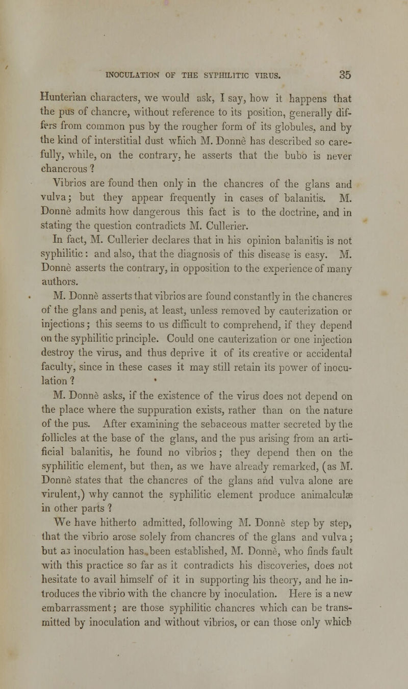 Hunterian characters, we would ask, I say, how it happens that the pus of chancre, without reference to its position, generally dif- fers from common pus by the rougher form of its globules, and by the kind of interstitial dust which M. Donne has described so care- fully, while, on the contrary, he asserts that the bubo is never chancrous1 Vibrios are found then only in the chancres of the glans and vulva; but they appear frequently in cases of balanitis. M. Donne admits how dangerous this fact is to the doctrine, and in stating the question contradicts M. Cullerier. In fact, M. Cullerier declares that in his opinion balanitis is not syphilitic: and also, that the diagnosis of this disease is easy. M. Donne asserts the contrary, in opposition to the experience of many authors. M. Donne asserts that vibrios are found constantly in the chancres of the glans and penis, at least, unless removed by cauterization or injections; this seems to us difficult to comprehend, if they depend on the syphilitic principle. Could one cauterization or one injection destroy the virus, and thus deprive it of its creative or accidental faculty, since in these cases it may still retain its power of inocu- lation 1 M. Donne asks, if the existence of the virus does not depend on the place where the suppuration exists, rather than on the nature of the pus. After examining the sebaceous matter secreted by the follicles at the base of the glans, and the pus arising from an arti- ficial balanitis, he found no vibrios; they depend then on the syphilitic element, but then, as we have already remarked, (as M. Donne states that the chancres of the glans and vulva alone are virulent,) why cannot the syphilitic element produce animalculai in other parts 1 We have hitherto admitted, following M. Donne step by step, that the vibrio arose solely from chancres of the glans and vulva; but a3 inoculation has,been established, M. Donne, who finds fault with this practice so far as it contradicts his discoveries, does not hesitate to avail himself of it in supporting his theory, and he in- troduces the vibrio with the chancre by inoculation. Here is a new embarrassment; are those syphilitic chancres which can be trans- mitted by inoculation and without vibrios, or can those only which