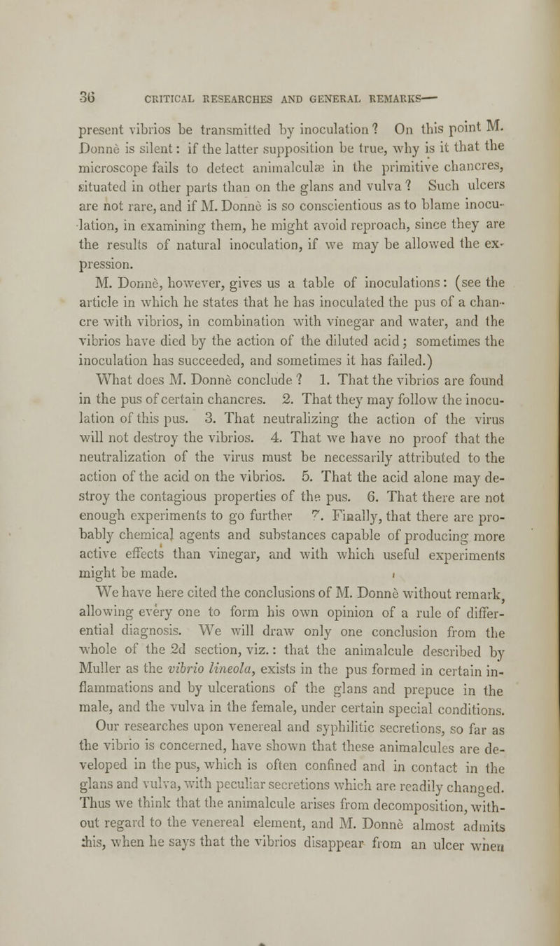 present vibrios be transmitted by inoculation ? On this point M. Donne is silent: if the latter supposition be true, why is it that the microscope fails to detect animalcule in the primitive chancres, situated in other parts than on the glans and vulva ? Such ulcers are not rare, and if M. Donne is so conscientious as to blame inocu- lation, in examining them, he might avoid reproach, since they are the results of natural inoculation, if we may be allowed the ex- pression. M. Dorme, however, gives us a table of inoculations: (see the article in which he states that he has inoculated the pus of a chan- cre with vibrios, in combination with vinegar and water, and the vibrios have died by the action of the diluted acid; sometimes the inoculation has succeeded, and sometimes it has failed.) What does M. Donne conclude ? 1. That the vibrios are found in the pus of certain chancres. 2. That they may follow the inocu- lation of this pus. 3. That neutralizing the action of the virus will not destroy the vibrios. 4. That we have no proof that the neutralization of the virus must be necessarily attributed to the action of the acid on the vibrios. 5. That the acid alone may de- stroy the contagious properties of the pus. 6. That there are not enough experiments to go further 7. Finally, that there are pro- bably chemical agents and substances capable of producing more active effects than vinegar, and with which useful experiments might be made. i We have here cited the conclusions of M. Donne without remark allowing every one to form his own opinion of a rule of differ- ential diagnosis. We will draw only one conclusion from the whole of the 2d section, viz.: that the animalcule described by Muller as the vibrio lineola, exists in the pus formed in certain in- flammations and by ulcerations of the glans and prepuce in the male, and the vulva in the female, under certain special conditions. Our researches upon venereal and syphilitic secretions, so far as the vibrio is concerned, have shown that these animalcules are de- veloped in the pus, which is often confined and in contact in the glans and vulva, with peculiar secretions which are readily changed. Thus we think that the animalcule arises from decomposition, with- out regard to the venereal element, and M. Donne almost admits this, when he says that the vibrios disappear from an ulcer when