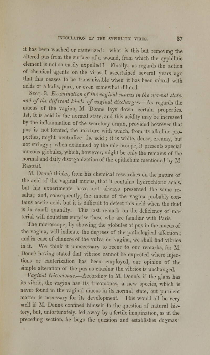 it has been washed or cauterized: what is this but removing the altered pus from the surface of a wound, from which the syphilitic element is not so easily expelled? Finally, as regards the action of chemical agents on the virus, I ascertained several years ago that this ceases to be transmissible when it has been mixed with acids or alkalis, pure, or even somewhat diluted. Sect. 3. Examination of the vaginal mucus in the normal state, and of the different kinds of vaginal discharges.—As regards the mucus of the vagina, M Donne lays down certain properties. 1st, It is acid in the normal state, and this acidity may be increased by the inflammation of the secretory organ, provided however that pus is not formed, the mixture with which, from its alkaline pro- perties, might neutralize the acid ; it is white, dense, creamy, but not stringy ; when examined by the microscope, it presents special mucous globules, which, however, might be only the remains of the normal and daily disorganization of the epithelium mentioned by M Raspail. M. Donne thinks, from his chemical researches on the nature of the acid of the vaginal mucus, that it contains hydrochloric acids, but his experiments have not always presented the same re- sults ; and, consequently, the mucus of the vagina probably con- tains acetic acid, but it is difficult to detect this acid when the fluid is in small quantity. This last remark on the deficiency of ma- terial will doubtless surprise those who are familiar with Paris. The microscope, by showing the globules of pus in the mucus of the vagina, will indicate the degrees of the pathological affection; and i-n case of chancre of the vulva or vagina, we shall find vibrios in it. We think it unnecessary to recur to our remarks, for M. . Donne having stated that vibrios cannot be expected where injec- tions or cauterization has been employed, our opinion of the simple alteration of the pus as causing the vibrios is unchanged. Vaginal tricomonas.—According to M. Donne, if the glans has its vibrio, the vagina has its tricomonas, a new species, which is never found in the vaginal mucus in its normal state, but purulent matter is necessary for its development. This would all be very veil if M. Donne confined himself to the question of natural his- tory, but, unfortunately, led away by a fertile imagination, as in the preceding section, he begs the question and establishes dogmas •