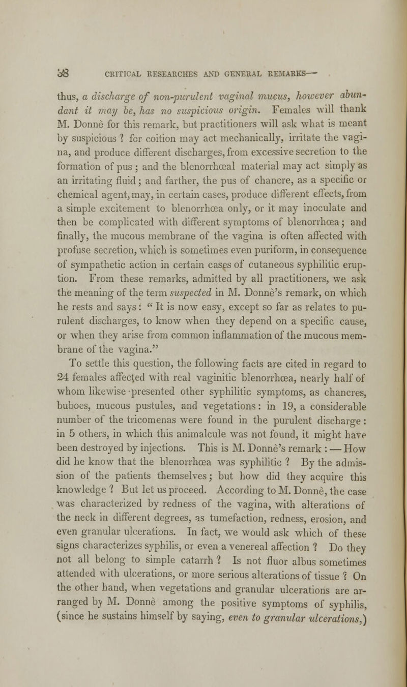 thus, a discharge of non-purulent vaginal mucus, however abun- dant it may be, has no suspicious origin. Females will thank M. Donne for this remark, but practitioners will ask what is meant by suspicious 1 fcr coition may act mechanically, irritate the vagi- na, and produce different discharges, from excessive secretion to the formation of pus ; and the blenorrhceal material may act simply as an irritating fluid; and farther, the pus of chancre, as a specific or chemical agent, may, in certain cases, produce different effects, from a simple excitement to blenorrhcea only, or it may inoculate and then be complicated with different symptoms of blenorrhcea; and finally, the mucous membrane of the vagina is often affected with profuse secretion, which is sometimes even puriform, in consequence of sympathetic action in certain cases of cutaneous syphilitic erup- tion. From these remarks, admitted by all practitioners, we ask the meaning of the term suspected in M. Donne's remark, on which he rests and says:  It is now easy, except so far as relates to pu- rulent discharges, to know when they depend on a specific cause, or when they arise from common inflammation of the mucous mem- brane of the vagina. To settle this question, the following facts are cited in regard to 24 females affected with real vaginitic blenorrhcea, nearly half of whom likewise presented other syphilitic symptoms, as chancres, buboes, mucous pustules, and vegetations: in 19, a considerable number of the tricomenas wrere found in the purulent discharge : in 5 others, in which this animalcule was not found, it might have been destroyed by injections. This is M. Donne's remark : — How did he know that the blenorrhcea was syphilitic 1 By the admis- sion of the patients themselves; but how did they acquire this knowledge 1 But let us proceed. According to M. Donne, the case was characterized by redness of the vagina, with alterations of the neck in different degrees, as tumefaction, redness, erosion, and even granular ulcerations. In fact, we would ask which of these signs characterizes syphilis, or even a venereal affection ? Do they not all belong to simple catarrh 1 Is not fluor albus sometimes attended with ulcerations, or more serious alterations of tissue ? On the other hand, when vegetations and granular ulcerations are ar- ranged by M. Donne among the positive symptoms of syphilis, (since he sustains himself by saying, even to granular ulcerations,)