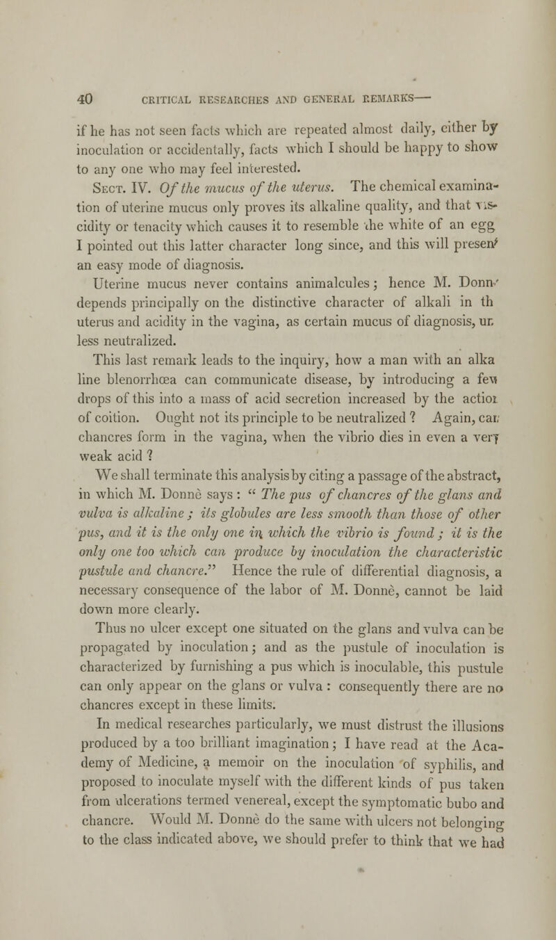 if he has not seen facts which are repeated almost daily, cither by inoculation or accidentally, facts which I should be happy to show to any one who may feel interested. Sect. IV. Of the mucus of the uterus. The chemical examina- tion of uterine mucus only proves its alkaline quality, and that vis- cidity or tenacity which causes it to resemble the white of an egg I pointed out this latter character long since, and this will present an easy mode of diagnosis. Uterine mucus never contains animalcules; hence M. Donn.' depends principally on the distinctive character of alkali in th uterus and acidity in the vagina, as certain mucus of diagnosis, un less neutralized. This last remark leads to the inquiry, how a man with an alka line blenorrhosa can communicate disease, by introducing a fe\» drops of this into a mass of acid secretion increased by the actioi of coition. Ought not its principle to be neutralized 1 Again, cat; chancres form in the vagina, when the vibrio dies in even a very weak acid ? We shall terminate this analysis by citing a passage of the abstract, in which M. Donne says :  The pus of chancres of the glans and vulva is alkaline ; its globules are less smooth than those of other pus, and it is the only one ii\ which the vibrio is found ; it is the only one too which can produce by inoculation the characteristic pustule and chancre. Hence the rule of differential diagnosis, a necessary consequence of the labor of M. Donne, cannot be laid down more clearly. Thus no ulcer except one situated on the glans and vulva can be propagated by inoculation; and as the pustule of inoculation is characterized by furnishing a pus which is inoculable, this pustule can only appear on the glans or vulva : consequently there are no chancres except in these limits. In medical researches particularly, we must distrust the illusions produced by a too brilliant imagination; I have read at the Aca- demy of Medicine, a memoir on the inoculation of syphilis, and proposed to inoculate myself with the different kinds of pus taken from ulcerations termed venereal, except the symptomatic bubo and chancre. Would M. Donne do the same with ulcers not belonging to the class indicated above, we should prefer to think that we had