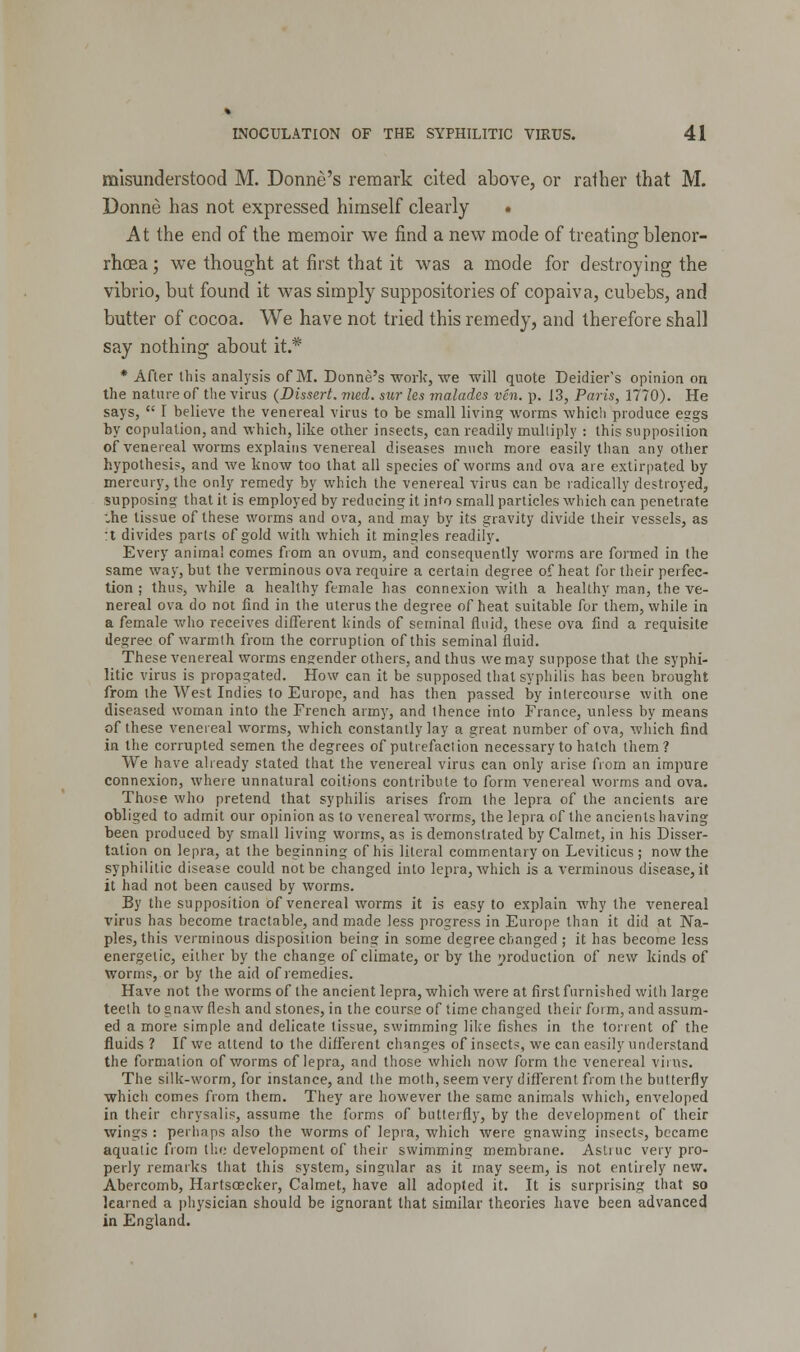 misunderstood M. Donne's remark cited above, or rather that M. Donne has not expressed himself clearly • At the end of the memoir we find a new mode of treating blenor- rhoea; we thought at first that it was a mode for destroying the vibrio, but found it was simply suppositories of copaiva, cubebs, and butter of cocoa. We have not tried this remedy, and therefore shall say nothing about it.* * After this analysis of M. Donne's work, we will quote Deidier's opinion on the nature of the virus (Dissert, vied, sur les malades ven. p. 13, Paris, 1770). He says,  I believe the venereal virus to be small living worms which produce esgs by copulation, and which, like other insects, can readily multiply : this supposition of venereal worms explains venereal diseases much more easily than any other hypothesis, and we know too that all species of worms and ova are extirpated by mercury, the only remedy by which the venereal virus can be radically destroyed, supposing that it is employed by reducing it into small particles which can penetrate •„he tissue of these worms and ova, and may by its gravity divide their vessels, as :t divides parts of gold with which it mingles readily. Every animal comes from an ovum, and consequently worms are formed in the same way, but the verminous ova require a certain degree of heat for their perfec- tion ; thus, while a healthy female has connexion with a healthy man, the ve- nereal ova do not find in the uterus the degree of heat suitable for them, while in a female who receives different kinds of seminal fluid, these ova find a requisite degree of warmth from the corruption of this seminal fluid. These venereal worms engender others, and thus we may suppose that the syphi- litic virus is propagated. How can it be supposed that syphilis has been brought from the West Indies to Europe, and has then passed by intercourse with one diseased woman into the French army, and thence into France, unless by means of these venereal worms, which constantly lay a great number of ova, which find in the corrupted semen the degrees of putrefaction necessary to hatch them? We have already stated that the venereal virus can only arise from an impure connexion, where unnatural coitions contribute to form venereal worms and ova. Those who pretend that syphilis arises from the lepra of the ancients are obliged to admit our opinion as to venereal worms, the lepra of the ancients having been produced by small living worms, as is demonstrated by Calmet, in his Disser- tation on lepra, at the beginning of his literal commentary on Leviticus; now the syphilitic disease could not be changed into lepra, which is a verminous disease, it it had not been caused by worms. By the supposition of venereal worms it is easy to explain why the venereal virus has become tractable, and made less progress in Europe than it did at Na- ples, this verminous disposition being in some degree changed ; it has become less energetic, either by the change of climate, or by the production of new kinds of worms, or by the aid of remedies. Have not the worms of the ancient lepra, which were at first furnished with large teeth to gnaw flesh and stones, in the course of time changed their form, and assum- ed a more simple and delicate tissue, swimming like fishes in the torrent of the fluids ? If we attend to the different changes of insects, we can easily understand the formation of worms of lepra, and those which now form the venereal vims. The silk-worm, for instance, and the moth, seem very different from the butterfly which comes from them. They are however the same animals which, enveloped in their chrysalis, assume the forms of butterfly, by the development of their wings : perhaps also the worms of lepra, which were gnawing insects, became aquatic from the development of their swimming membrane. Astiuc very pro- perly remarks that this system, singular as it may seem, is not entirely new. Abercomb, Hartsoecker, Calmet, have all adopted it. It is surprising that so learned a physician should be ignorant that similar theories have been advanced in England.