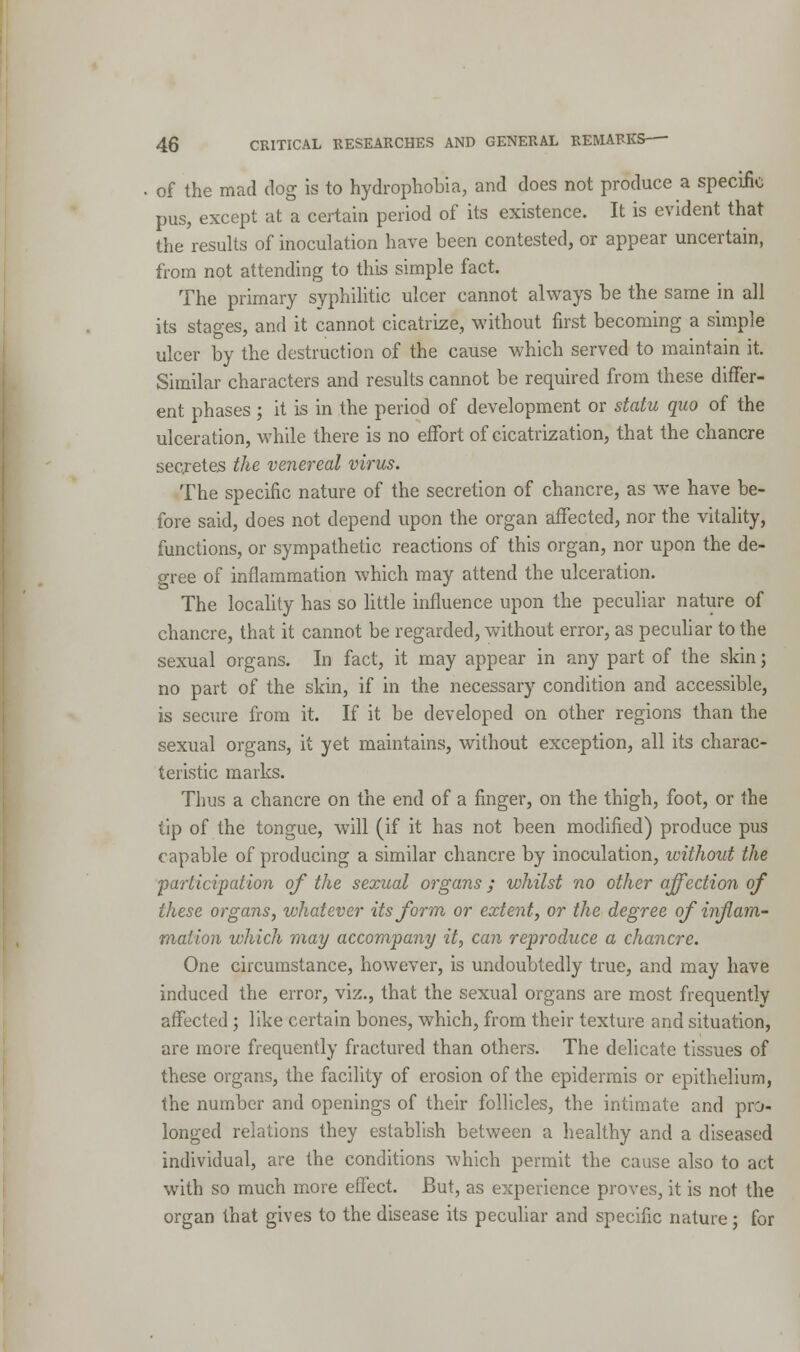 of the mad dog is to hydrophobia, and does not produce a specific pus, except at a certain period of its existence. It is evident that the results of inoculation have been contested, or appear uncertain, from not attending to this simple fact. The primary syphilitic ulcer cannot always be the same in all its stages, and it cannot cicatrize, without first becoming a simple ulcer by the destruction of the cause which served to maintain it. Similar characters and results cannot be required from these differ- ent phases ; it is in the period of development or statu quo of the ulceration, while there is no effort of cicatrization, that the chancre secretes the venereal virus. The specific nature of the secretion of chancre, as we have be- fore said, does not depend upon the organ affected, nor the vitality, functions, or sympathetic reactions of this organ, nor upon the de- gree of inflammation which may attend the ulceration. The locality has so little influence upon the peculiar nature of chancre, that it cannot be regarded, without error, as peculiar to the sexual organs. In fact, it may appear in any part of the skin; no part of the skin, if in the necessary condition and accessible, is secure from it. If it be developed on other regions than the sexual organs, it yet maintains, without exception, all its charac- teristic marks. Thus a chancre on the end of a finger, on the thigh, foot, or the tip of the tongue, will (if it has not been modified) produce pus capable of producing a similar chancre by inoculation, without the participation of the sexual organs; whilst no other affection of these organs, whatever its form or extent, or the degree of inflam- mation which may accompany it, can reproduce a chancre. One circumstance, however, is undoubtedly true, and may have induced the error, viz., that the sexual organs are most frequently affected; like certain bones, which, from their texture and situation, are more frequently fractured than others. The delicate tissues of these organs, the facility of erosion of the epidermis or epithelium, the number and openings of their follicles, the intimate and pro- longed relations they establish between a healthy and a diseased individual, are the conditions which permit the cause also to act with so much more effect. But, as experience proves, it is not the organ that gives to the disease its peculiar and specific nature; for