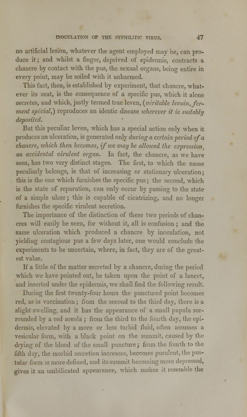 no artificial lesion, whatever the agent employed may be, can pro- duce it; and whilst a finger, deprived of epidermis, contracts a chancre by contact with the pus, the sexual organs, being entire in every point, may be soiled with it unharmed. This fact, then, is established by experiment, that chancre, what- ever its seat, is the consequence of a specific pus, which it alone secretes, and which, justly termed true leven, (veritable levain, fer- ment special,) reproduces an identic disease tvherever it is suitably deposited. But this peculiar leven, which has a special action only when it produces an ulceration, is generated only during a certain period of a chancre, which then becomes, ifive may be allowed the expression, an accidental virulent organ. In fact, the chancre, as we have seen, has two very distinct stages. The first, to which the name peculiarly belongs, is that of increasing or stationary ulceration j this is the one which furnishes the specific pus; the second, which is the state of reparation, can only occur by passing to the state of a simple ulcer; this is capable of cicatrizing, and no longer furnishes the specific virulent secretion. The importance of the distinction of these two periods of chan- cres will easily be seen, for without it, all is confusion; and the same ulceration which produced a chancre by inoculation, not yielding contagious pus a few days later, one would conclude the experiments to be uncertain, where, in fact, they are of the great- est value. If a little of the matter secreted by a chancre, during the period which we have pointed out, be taken upon the point of a lancet, and inserted under the epidermis, we shall find the following result. During the first twenty-four hours the punctured point becomes red, as in vaccination; from the second to the third day, there is a slight swelling, and it has the appearance of a small papula sur- rounded by a red areola ; from the third to the fourth day, the epi- dermis, elevated by a more or less turbid fluid, often assumes a vesicular form, with a black point on the summit, caused by the drying of the blood of the small puncture; from the fourth to the fifth day, the morbid secretion increases, becomes purulent, the pus- tular form is more defined, and its summit becoming more depressed, gives it an umbilicated appearance, which makes it resemble the