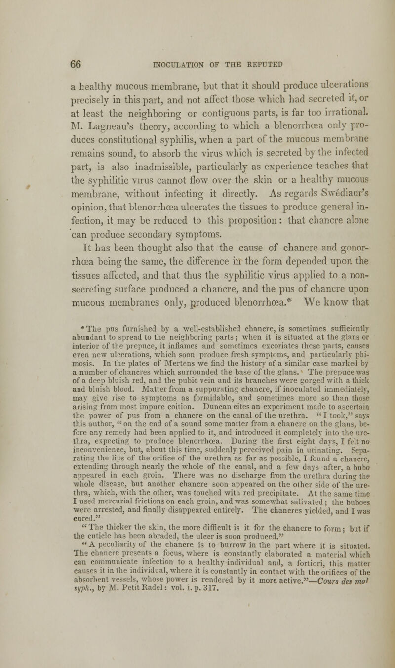 a healthy raucous membrane, but that it should produce ulcerations precisely in this part, and not affect those which had secreted it, or at least the neighboring or contiguous parts, is far too irrational. M. Lagneau's theory, according to which a blenorrhcea only pro- duces constitutional syphilis, when a part of the mucous membrane remains sound, to absorb the virus which is secreted by the infected part, is also inadmissible, particularly as experience teaches that the syphilitic virus cannot flow over the skin or a healthy mucous membrane, without infecting it directly. As regards Swediaur's opinion, that blenorrhcea ulcerates the tissues to produce general in- fection, it may be reduced to this proposition: that chancre alone can produce secondary symptoms. It has been thought also that the cause of chancre and gonor- rhoea being the same, the difference in the form depended upon the tissues affected, and that thus the syphilitic virus applied to a non- secreting surface produced a chancre, and the pus of chancre upon mucous membranes only, produced blenorrhcea.* We know that •The pus furnished by a well-established chancre, is sometimes sufficiently abundant to spread to the neighboring parts ; when it is situated at the glans or interior of the prepuce, it inflames and sometimes excoriates these parts, causes even new ulcerations, which soon produce fresh symptoms, and particularly phi- mosis. In the plates of Mertens we find the history of a similar case marked by a number of chancres which surrounded the base of the glans. The prepuce was of a deep bluish red, and the pubic vein and its branches were gorged with a thick and bluish blood. Matter from a suppurating chancre, if inoculated immediately, may give rise to symptoms as formidable, and sometimes more so than those arising from most impure coition. Duncan cites an experiment made to ascertain the power of pus from a chancre on the canal of the urethra.  I took, says this author, on the end of a sound some matter from a chancre on the glans, be- fore any remedy had been applied to it, and introduced it completely into the ure- thra, expecting to produce blenorrhcea. During the first eight days, I felt no inconvenience, but, about this time, suddenly perceived pain in urinating. Sepa- rating the lips of the orifice of the urethra as far as possible, I found a chancre, extending through nearly the Avhole of the canal, and a few days after, a bubo appeared in each groin. There was no discharge from the urethra during the whole disease, but another chancre soon appeared on the oiher side of the ure- thra, which, with the other, Avas touched with red precipitate. At the same time I used mercurial frictions on each groin, and was somewhat salivated ; the buboes were arrested, and finally disappeared entirely. The chancres yielded, and I was cured. The thicker the skin, the more difficult is it for the chancre to form; but if the cuticle has been abraded, the ulcer is soon produced. A peculiarity of the chancre is to burrow in the part where it is situated. The chancre presents a focus, where is constantly elaborated a material which can communicate infection to a healthy individual and, a fortiori, this matier causes it in the individual, where it is constantly in contact with the orifices of the absorbent vessels, whose power is rendered by it more active.—Cours des mat typh., by M. Petit Radel: vol. i. p. 317.