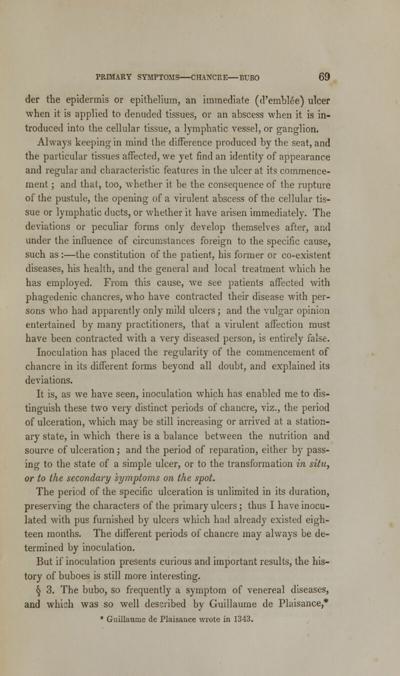 der the epidermis or epithelium, an immediate (d'emblee) ulcer when it is applied to denuded tissues, or an abscess when it is in- troduced into the cellular tissue, a lymphatic vessel, or ganglion. Always keeping in mind the difference produced by the seat, and the particular tissues affected, we yet find an identity of appearance and regular and characteristic features in the ulcer at its commence- ment ; and that, too, whether it be the consequence of the rupture of the pustule, the opening of a virulent abscess of the cellular tis- sue or lymphatic ducts, or whether it have arisen immediately. The deviations or peculiar forms only develop themselves after, and under the influence of circumstances foreign to the specific cause, such as:—the constitution of the patient, his former or co-existent diseases, his health, and the general and local treatment which he has employed. From this cause, we see patients affected with phagedenic chancres, who have contracted their disease with per- sons who had apparently only mild ulcers; and the vulgar opinion entertained by many practitioners, that a virulent affection must have been contracted with a very diseased person, is entirely false. Inoculation has placed the regularity of the commencement of chancre in its different forms beyond all doubt, and explained its deviations. It is, as we have seen, inoculation which has enabled me to dis- tinguish these two very distinct periods of chancre, viz., the period of ulceration, which may be still increasing or arrived at a station- ary state, in which there is a balance between the nutrition and source of ulceration; and the period of reparation, either by pass- ing to the state of a simple ulcer, or to the transformation in situ, or to the secondary symptoms on the spot. The period of the specific ulceration is unlimited in its duration, preserving the characters of the primary ulcers; thus I have inocu- lated with pus furnished by ulcers which had already existed eigh- teen months. The different periods of chancre may always be de- termined by inoculation. But if inoculation presents curious and important results, the his- tory of buboes is still more interesting. § 3. The bubo, so frequently a symptom of venereal diseases, and which was so well described by Guillaume de Plaisance,* * Guillaume de Plaisance wrote in 1343.