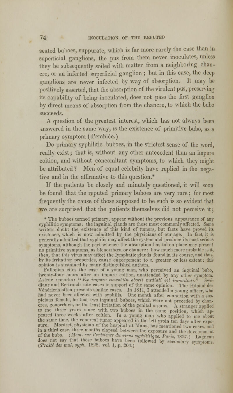 seated buboes, suppurate, which is far more rarely the case than in superficial ganglions, the pus from them never inoculates, unless they be subsequently soiled with matter from a neighboring chan- cre, or an infected superficial ganglion ; but in this case, the deep ganglions are never infected by way of absorption. It may he positively asserted, that the absorption of the virulent pus, preserving its capability of being inoculated, does not pass the first ganglion by direct means of absorption from the chancre, to which the bubo succeeds. A question of the greatest interest, which has not al\vajrs been mswered in the same way, is the existence of primitive bubo, as a primary symptom (d'emblee.) Do primary syphilitic buboes, in the strictest sense of the word, really exist; that is, without any other antecedent than an impure coition, and without concomitant symptoms, to which they might be attributed 1 Men of equal celebrity have replied in the nega- tive and in the affirmative to this question.* If the patients be closely and minutely questioned, it will soon be found that the reputed primary buboes are very rare; for most frequently the cause of those supposed to be such is so evident that we are surprised that the patients themselves did not perceive it; * The buboes termed primary, appear without the previous appearance of any syphilitic symptoms: the inguinal glands are those most commonly affected. Some writers doubt the existence of this kind of tumors, but facts have proved its existence, which is now admitted by the physicians of our age. In fact, it is generally admitted that syphilis may affect the system and produce its most serious symptoms, although the part whence the absorption has taken place may present no primitive symptoms, as blenorrhoea or chancre : how much more probable is it, then, that this virus may affect the lymphatic glands found in its course, and thus, by its irritating properties, cause engorgement to a greater or less extent: this opinion is sustained by many distinguished authors. Fallopius cites the case of a young man, who perceived an inguinal bubo, twenty-four hours after an impure coition, unattended by any other symptom. Astruc remarks:  Ex impuro concubitu aborti mediati vcl imviediati. Swc- diaur and Bertrandi cite cases in support of the same opinion. The Hopital des Veneriens often presents similar cases. In 1811,1 attended a young officer, who had never been affected with syphilis. One month after connexion with a sus- picious female, he had two inguinal buboes, which were not preceded by chan- cres, gonorrhoea, or the least irritation of the genital organs. A stranger applied to me three years since with two buboes in the same position, which ap- peared three weeks after coition. In a young man who applied to me about the same time, the venereal tumor appeared in the left groin ten days after expo- sure. Mordret, physician of the hospital at Mans, has mentioned two cases, and in a third case, three months elapsed between the exposure and the development of the bubo. (Mem. sur I'existence du virus syphilitique. Paris, 1827 ) La«neau does not say that these buboes have been followed by secondary symptoms. (Traite des mal. syph. 1828. vol. 1, p. 204.)