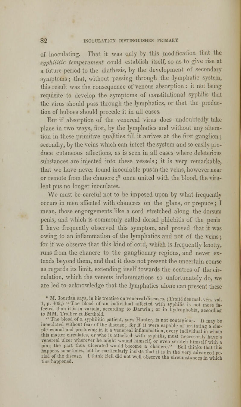 of inoculating. That it was only by this modification that the syphilitic temperament could establish itself, so as to give rise at a future period to the diathesis, by the development of secondary symptoms; that, without passing through the lymphatic system, this result was the consequence of venous absorption: it not being requisite to develop the symptoms of constitutional syphilis that the virus should pass through the lymphatics, or that the produc- tion of buboes should precede it in all cases. But if absorption of the venereal virus does undoubtedly take place in two ways, first, by the lymphatics and without any altera- tion in these primitive qualities till it arrives at the first ganglion; secondly, by the veins which can infect the system and so easily pro- duce cutaneous affections, as is seen in all cases where deleterious substances are injected into these vessels; it is very remarkable, that we have never found inoculable pus in the veins, however near or remote from the chancre f once united with the blood, the viru- lent pus no longer inoculates. We must be careful not to be imposed upon by what frequently occurs in men affected with chancres on the glans, or prepuce ; I mean, those engorgements like a cord stretched along the dorsum penis, and which is commonly called dorsal phlebitis of the penis I have frequently observed this symptom, and proved that it was owing to an inflammation of the lymphatics and not of the veins; for if we observe that this kind of cord, which is frequently knotty, runs from the chancre to the ganglionary regions, and never ex- tends beyond them, and that it does not present the uncertain course as regards its limit, extending itself towards the centres of the cir- culation, which the venous inflammations so unfortunately do, we are led to acknowledge that the lymphatics alone can present these * M. Jourdan says, in his treatise on venereal diseases, (Traite des Dial. ven. vol. 1, p. 409,) The blood of an individual affected with syphilis is not more in- fected than it is in variola, according to Darwin; or in hydrophobia, accordin to MM. Trollier et Berthold.  The blood of a syphilitic patient, says Hunter, is not contagions. It nay be inoculated without fear of the disease ; for if it were capable of irritating a sim- ple wound and producing in it a venereal inflammation, every individual in whom this matter circulates, or who is attacked with syphilis, must necessarily have a venereal ulcer wherever he might wound himselfj or even scratch himself with a pin; the part thus ulcerated would become a chancre.' Bell thinks that this happens sometimes, but he particularly insists that it is in the very advanced pe- riod of the disease. I think Bell did not well observe the circumstances in which this happened.