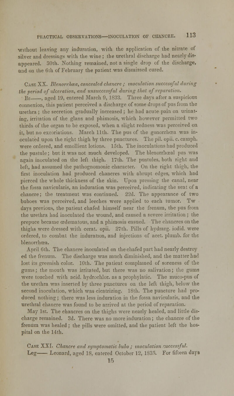 without leaving any induration, with the application of the nitrate of silver and dressings with the wine ; the urethral discharge had nearly dis- appeared. 30th. Nothing remained, not a single drop of the discharge, and on the 6th of February the patient was dismissed cured. Case XX. Blenorrhcea, concealed chancre ; inoculation successful during the period of ulceration, and unsuccessful during that of reparation. Br , aged 19, entered March 9, 1S33. Three days after a suspicious connexion, this patient perceived a discharge of some drops of pus from the urethra; the secretion gradually increased ; he had acute pain on urinat- ing, irritation of the glans and phimosis, which however permitted two thirds of the organ to be exposed, when a slight redness was perceived on it, but no excoriations. March 11th. The pus of the gonorrhoea was in- oculated upon the right thigh by three punctures. The pil. opii. c. camph. were ordered, and emollient lotions, loth. The inoculations had produced the pustule; but it Avas not much developed. The blenorrhoeal pus was again inoculated on the left thigh. 17th. The pustules, both right and left, had assumed the pathognomonic character. On the right thigh, the first inoculation had produced chancres with abrupt edges, which had pierced the whole thickness of the skin. Upon pressing the canal, near the fossa navicularis, an induration was perceived, indicating the seat of a chancre; the treatment was continued. 22d. The appearance of two buboes was perceived, and leeches were applied to each tumor. Tw days previous, the patient chafed himself near the frenum, the pus from the urethra had inoculated the wound, and caused a severe irritation; the prepuce became cedematous, and a phimosis ensued. The chancres on the thighs were dressed with cerat. opii. 27th. Pills of hydrarg. iodid. were ordered, to combat the induration, and injections of acet. plumb, for the blenorrhcea. April 6th. The chancre inoculated on the chafed part had nearly destroy ed the frenum. The discharge was much diminished, and the matter had lost its greenish color. 10th. The patient complained of soreness of the gums; the mouth was irritated, but there was no salivation; the gums were touched with acid, hydrochlor. as a prophylatic. The muco-pus of the urethra was inserted by three punctures on the left thigh, below the second inoculation, which was cicatrizing. 18th. The puncture had pro- duced nothing; there was less induration in the fossa navicularis, and the urethral chancre was found to be arrived at the period of reparation. May 1st. The chancres on the thighs were nearly healed, and little dis- charge remained. 3d. There was no more induration; the chancre of the frenum was healed ; the pills were omitted, and the patient left the hos- pital on the 14th. Case XXI. Chancre and symptomatic bubo ; inoculation successful. Leg Leonard, aged 18, entered October 12, 1S35. For fifteen days 15