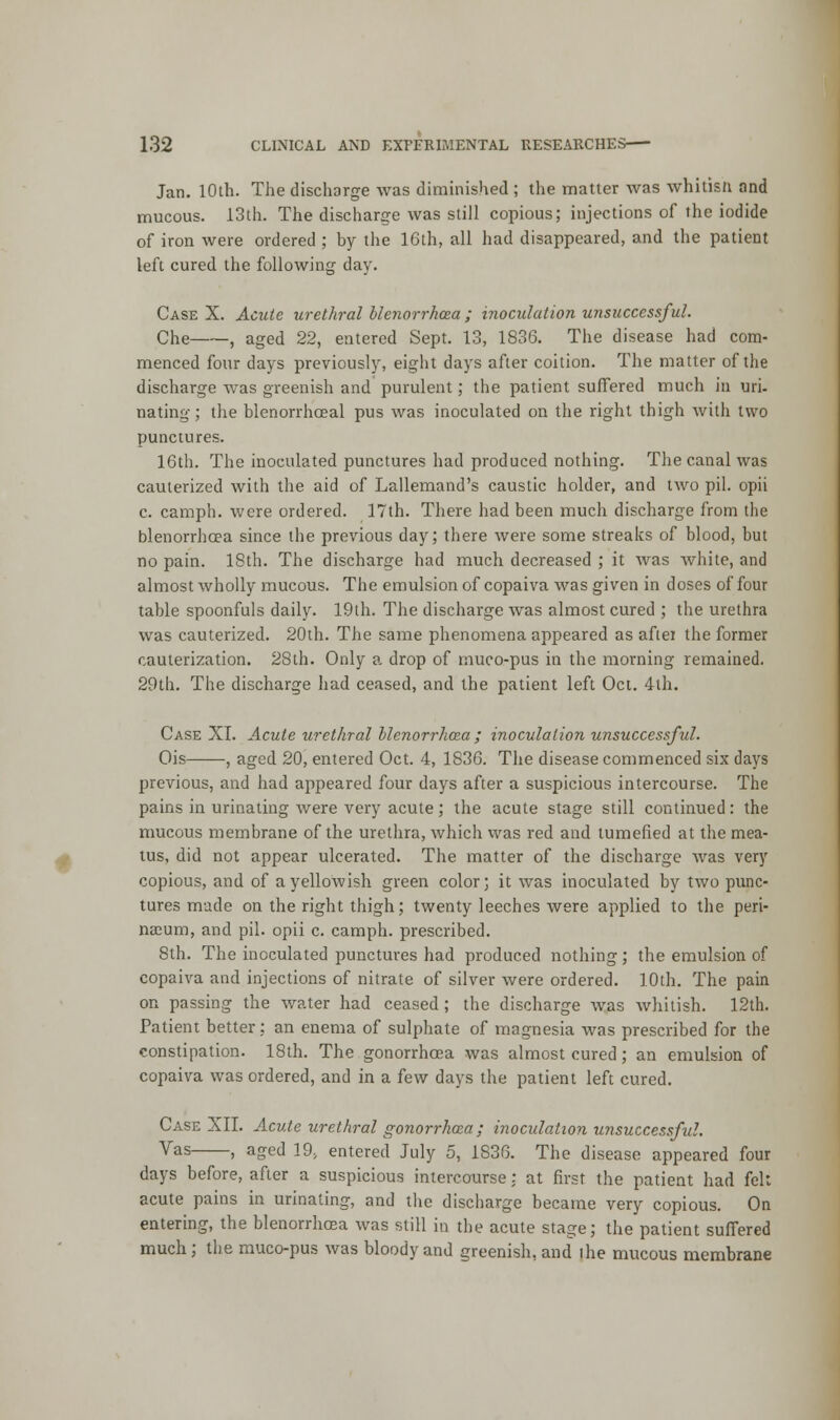 Jan. 10th. The discharge was diminished ; the matter was whilisn and mucous. 13th. The discharge was still copious; injections of the iodide of iron were ordered ; by the 16th, all had disappeared, and the patient left cured the following day. Case X. Acute urethral blenorrhcea ; inoculation unsuccessful. Che , aged 22, entered Sept. 13, 1836. The disease had com- menced four days previously, eight days after coition. The matter of the discharge was greenish and purulent; the patient suffered much in uri- nating ; the blenorrhoeal pus was inoculated on the right thigh with two punctures. 16th. The inoculated punctures had produced nothing. The canal was cauterized with the aid of Lallemand's caustic holder, and two pil. opii c. camph. were ordered. 17th. There had been much discharge from the blenorrhcea since the previous day; there were some streaks of blood, but no pain. ISth. The discharge had much decreased ; it was white, and almost wholly mucous. The emulsion of copaiva was given in doses of four table spoonfuls daily. 19th. The discharge was almost cured ; the urethra was cauterized. 20th. The same phenomena appeared as aftei the former cauterization. 28th. Only a drop of muco-pus in the morning remained. 29th. The discharge had ceased, and the patient left Oct. 4th. Case XI. Acute urethral blenorrhcea ; inoculation unsuccessful. Ois , aged 20, entered Oct. 4, 1836. The disease commenced six days previous, and had appeared four days after a suspicious intercourse. The pains in urinating were very acute; the acute stage still continued: the mucous membrane of the urethra, which was red and tumefied at the mea- tus, did not appear ulcerated. The matter of the discharge was very copious, and of a yellowish green color; it was inoculated by two punc- tures made on the right thigh; twenty leeches were applied to the peri- naeum, and pil. opii c. camph. prescribed. 8th. The inoculated punctures had produced nothing; the emulsion of copaiva and injections of nitrate of silver were ordered. 10th. The pain on passing the water had ceased; the discharge was whitish. 12th. Patient better; an enema of sulphate of magnesia was prescribed for the constipation. 18th. The gonorrhoea was almost cured; an emulsion of copaiva was ordered, and in a few days the patient left cured. Case XII. Acute urethral gonorrhoea: inoculation unsuccessful. Vas . aged 19, entered July 5, 1S36. The disease appeared four days before, after a suspicious intercourse: at first the patient had felt acute pains in urinating, and the discharge became very copious. On entering, the blenorrhosa was still in the acute stage; the patient suffered much; the muco-pus was bloody and greenish, and the mucous membrane