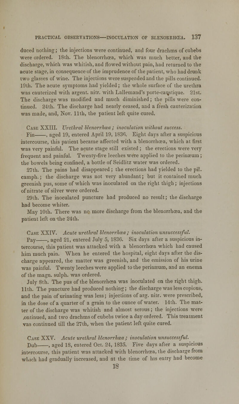 duced nothing; the injections were continued, and four drachms of cuhehs were ordered. 18th. The blenorrhoea, which was much better, and the discharge, which was whitish, and flowed without pain, had returned to the acute stage, in consequence of the imprudence of the patient, who had drunk two glasses of wine. The injections were suspended and the pills continued. 19th. The acute symptoms had yielded; the whole surface of the urethra was cauterized with argent, nitr. with Lallemand's porte-caujstique. 21st. The discharge was modified and much diminished; the pills were con- tinued. 24th. The discharge had nearly ceased, and a fresh cauterization was made, and, Nov. 11th, the patient left quite cured, Case XXIII. Urethral blenorrhcea ; inoculation without success. Fin , aged 19, entered April 19, 1S3H. Eight days after a suspicious intercourse, this patient became affected with a blenorrhoea, which at first was very painful. The acute stage still existed; the erections were very frequent and painful. Twenty-five leeches were applied to the perinaeum; the bowels being confined, a bottle of Seidlitz water was ordered. 27th. The pains had disappeared; the erections had yielded to the pil. camph.; the discharge was not very abundant; but it contained much greenish pus, some of which was inoculated on the right thigh ; injections of nitrate of silver were ordered. 29th. The inoculated puncture had produced no result; the discharge had become whiter. May 10th. There was no more discharge from the blenorrhcBa, and the patient left on'the 24th. Case XXIV. Acute urethral blenorrhcea ; inoculation unsuccessful. Pay , aged 21, entered July 5, 1836. Six days after a suspicious in- tercourse, this patient was attacked with a blenorrhcea which had caused him much pain. When he entered the hospital, eight days after the dis- charge appeared, the matter was greenish, and the emission of his urine was painful. Twenty leeches were applied to the perinaeum, and an enema of the magn. sulph. was ordered. July 8th. The pus of the blenorrhcea was inoculated on the right thigh. 11th. The puncture had produced nothing; the discharge was less copious, and the pain of urinating was less; injections of arg. nitr. were prescribed, in the dose of a quarter of a grain to the ounce of water. 14th. The mat- ter of the discharge was whitish and almost serous; the injections were continued, and two drachms of cubebs twice a day ordered. This treatment vas continued till the 27th, when the patient left quite cured. Case XXV. Acute urethral blenorrhcea; inoculation unsuccessful. Dub , aged IS, entered Oct. 24, 1835. Five days after a suspicious intercourse, this patient was attacked with blenorrhoea, the discharge from which had gradually increased, and at the time of his entry had become 18