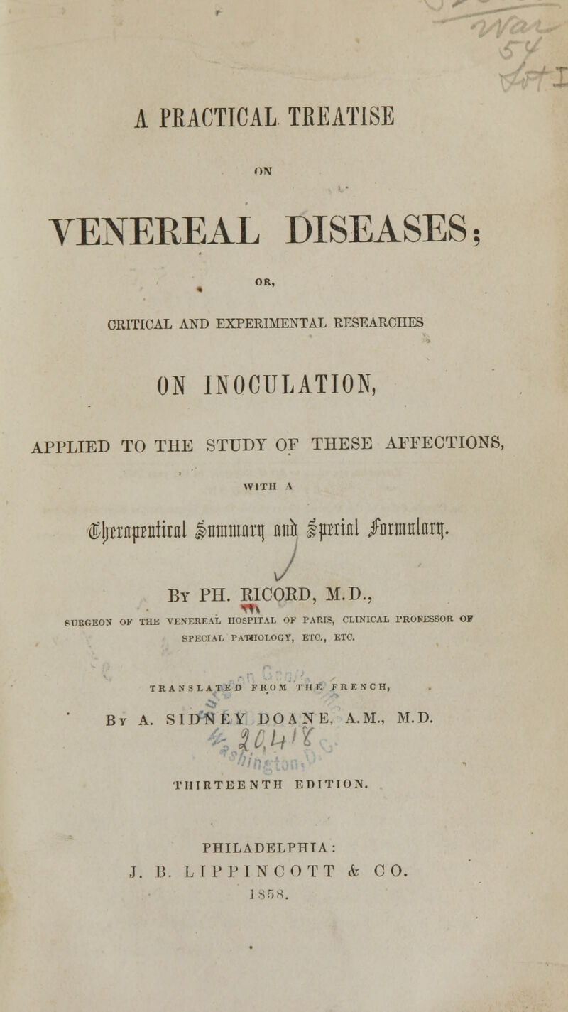 A PRACTICAL TREATISE VENEREAL DISEASES OR, CRITICAL AND EXPERIMENTAL RESEARCHES ON INOCULATION, APPLIED TO THE STUDY OF THESE AFFECTIONS, AVITH A €jjrrn|initiral lirnimnq nn& ipmnl /nrnmlnq. J By PH. R1CORD, M.D., SURGEON OK THE VENEREAL HOSPITAL OF PARIS, CLINICAL PROFESSOR OF SPECIAL PATHOLOGY, ETC., ETC. TRANSLATED FROM THE FRENCH, By A. SIDNEY DOANE, A.M., M.D. THIRTEENTH EDITION. PHILADELPHIA: J. B. LIPPINCOTT k CO.