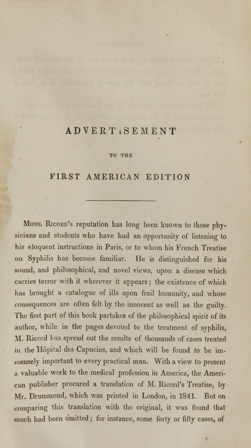 ADVERTISEMENT TO THE FIRST AMERICAN EDITION Mons. Ricord's reputation has long been known to those phy- sicians and students who have had an opportunity of listening to his eloquent instructions in Paris, or to whom his French Treatise on Syphilis has become familiar. He is distinguished for his sound, and philosophical, and novel views, upon a disease which carries terror with it wherever it appears; the existence of which has brought a catalogue of ills upon frail humanity, and whose consequences are often felt by the innocent as well as the guilty. The first part of this book partakes of the philosophical spirit of its author, while in the pages devoted to the treatment of syphilis, M. Ricord has spread out the results of thousands of cases treated in the Hopital des Capucins, and which will be found to be im- mensely important to every practical man. With a view to present a valuable work to the medical profession in America, the Ameri- can publisher procured a translation of M. Ricord's Treatise, by Mr. Drummond, which was printed in London, in 1841. But on comparing this translation with the original, it was found that much had been omitted; for instance, some forty or fifty cases, of