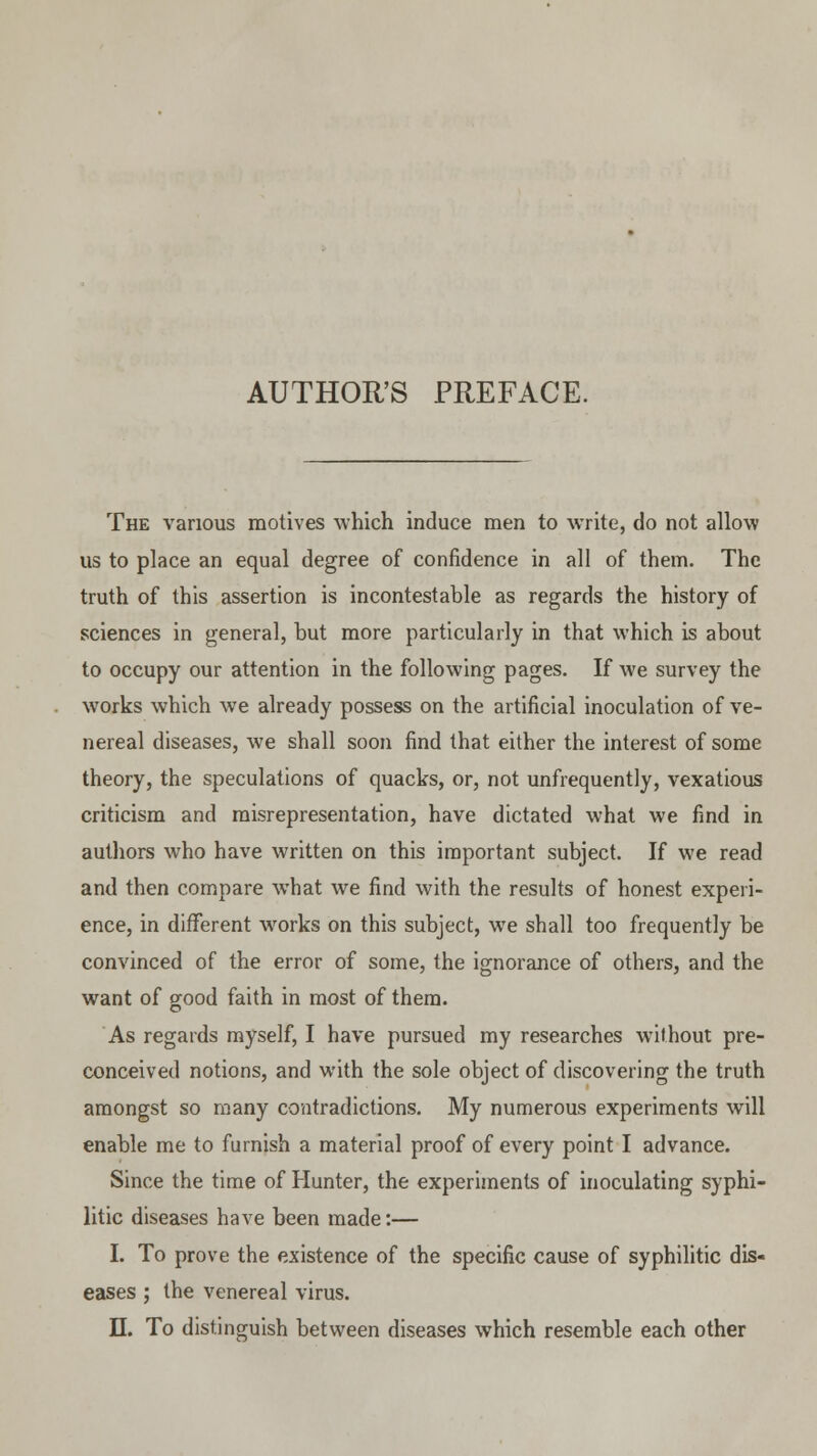 AUTHOR'S PREFACE. The various motives which induce men to write, do not allow us to place an equal degree of confidence in all of them. The truth of this assertion is incontestable as regards the history of sciences in general, but more particularly in that which is about to occupy our attention in the following pages. If we survey the works which we already possess on the artificial inoculation of ve- nereal diseases, we shall soon find that either the interest of some theory, the speculations of quacks, or, not unfrequently, vexatious criticism and misrepresentation, have dictated what we find in authors who have written on this important subject. If we read and then compare what we find with the results of honest experi- ence, in different works on this subject, we shall too frequently be convinced of the error of some, the ignorance of others, and the want of good faith in most of them. As regards myself, I have pursued my researches without pre- conceived notions, and with the sole object of discovering the truth amongst so many contradictions. My numerous experiments will enable me to furnish a material proof of every point I advance. Since the time of Hunter, the experiments of inoculating syphi- litic diseases have been made:— I. To prove the existence of the specific cause of syphilitic dis- eases ; the venereal virus.