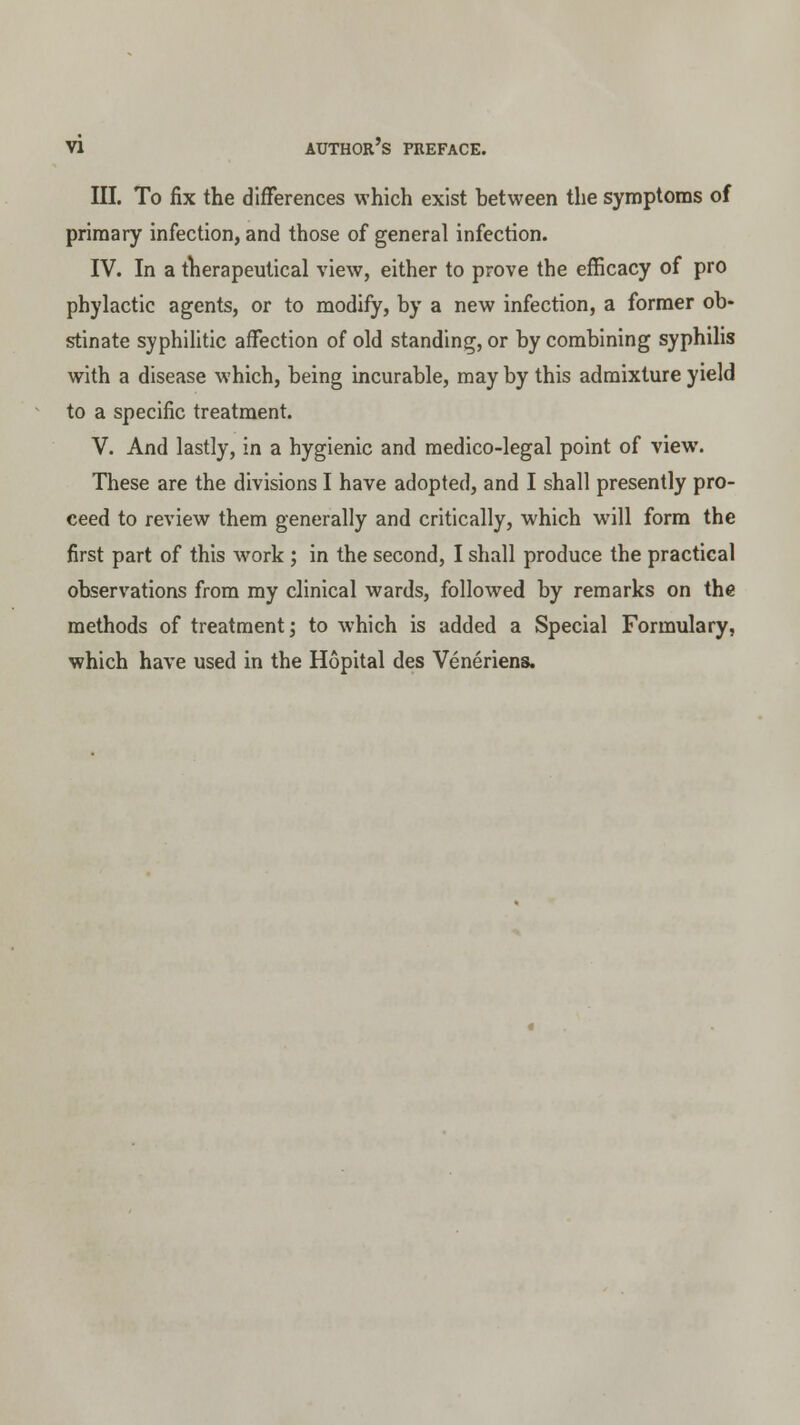 III. To fix the differences which exist between the symptoms of primary infection, and those of general infection. IV. In a therapeutical view, either to prove the efficacy of pro phylactic agents, or to modify, by a new infection, a former ob- stinate syphilitic affection of old standing, or by combining syphilis with a disease which, being incurable, may by this admixture yield to a specific treatment. V. And lastly, in a hygienic and medico-legal point of view. These are the divisions I have adopted, and I shall presently pro- ceed to review them generally and critically, which will form the first part of this work ; in the second, I shall produce the practical observations from my clinical wards, followed by remarks on the methods of treatment; to which is added a Special Formulary, which have used in the Hopital des Veneriens.