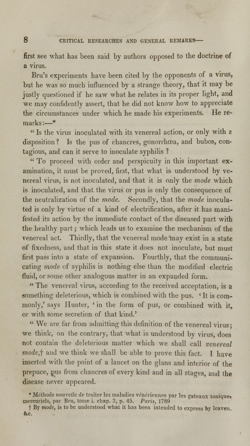 first see what has been said by authors opposed to the doctrine of a virus. Bru's experiments have been cited by the opponents of a virus, but he was so much influenced by a strange theory, that it may be justly questioned if he saw what he relates in its proper light, and we may confidently assert, that he did not know how to appreciate the circumstances under which he made his experiments. He re- marks :—*  Is the virus inoculated with its venereal action, or only with a disposition ? Is the pus of chancres, gonorrhoea, and bubos, con- tagious, and can it serve to inoculate syphilis 1  To proceed with order and perspicuity in this important ex- amination, it must be proved, first, that what is understood by ve- nereal virus, is not inoculated, and that it is only the mode which is inoculated, and that the virus or pus is only the consequence of the neutralization of the mode. Secondly, that the mode inocula- ted is only by virtue of a kind of electrification, after it has mani- fested its action by the immediate contact of the diseased part with the healthy part; which leads us to examine the mechanism of the venereal act. Thirdly, that the venereal mode may exist in a state of fixedness, and that in this state it does not inoculate, but must first pass into a state of expansion. Fourthly, that the communi- cating mode of syphilis is nothing else than the modified electric fluid, or some other analogous matter in an expanded form.  The venereal virus, according to the received acceptation, is a something deleterious, which is combined with the pus. ' It is com- monly,' says Hunter, ' in the form of pus, or combined with it, or with some secretion of that kind.'  We are far from admitting this definition of the venereal virus; we think, on the contrary, that what is understood by virus, does not contain the deleterious matter which we shall call venereal m,ode,f and we think we shall be able to prove this fact. I have inserted with the point of a lancet on the glans and interior of the prepuce, pus from chancres of every kind and in all stages, and the disease never appeared. * Methode nouvelle de traiter les maladies veneriennes par les gateaux toniquea mercuriels, par Bru, tome i. chap. 3, p. 45. Paris, 1789 t By mode, is to be understood what it has been intended to express by leaven. &c.