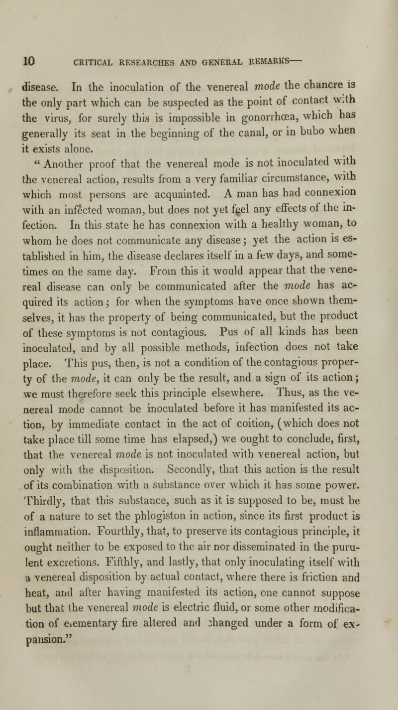 disease. In the inoculation of the venereal mode the chancre ia the only part which can be suspected as the point of contact With the virus, for surely this is impossible in gonorrhoea, which has generally its seat in the beginning of the canal, or in bubo when it exists alone.  Another proof that the venereal mode is not inoculated with the venereal action, results from a very familiar circumstance, with which most persons are acquainted. A man has had connexion with an infected woman, but does not yet f§el any effects of the in- fection. In this state he has connexion with a healthy woman, to whom he does not communicate any disease; yet the action is es- tablished in him, the disease declares itself in a few days, and some- times on the same day. From this it would appear that the vene- real disease can only be communicated after the mode has ac- quired its action; for when the symptoms have once shown them- selves, it has the property of being communicated, but the product of these symptoms is not contagious. Pus of all kinds has been inoculated, and by all possible methods, infection does not take place. This pus, then, is not a condition of the contagious proper- ty of the mode, it can only be the result, and a sign of its action; we must therefore seek this principle elsewhere. Thus, as the ve- nereal mode cannot be inoculated before it has manifested its ac- tion, by immediate contact in the act of coition, (which does not take place till some time has elapsed,) we ought to conclude, first, that the venereal mode is not inoculated with venereal action, but only with the disposition. Secondly, that this action is the result of its combination with a substance over which it has some power. Thirdly, that this substance, such as it is supposed to be, must be of a nature to set the phlogiston in action, since its first product is inflammation. Fourthly, that, to preserve its contagious principle, it ought neither to be exposed to the air nor disseminated in the puru- lent excretions. Fifthly, and lastly, that only inoculating itself with a venereal disposition by actual contact, where there is friction and heat, and after having manifested its action, one cannot suppose but that the venereal mode is electric fluid, or some other modifica- tion of dementary fire altered and changed under a form of ex- pansion.