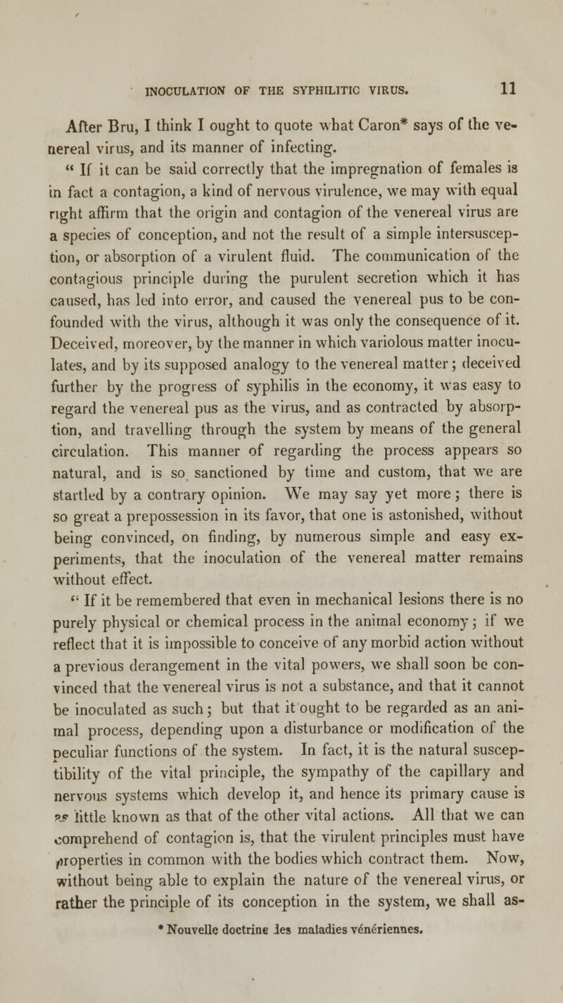 After Bru, I think I ought to quote what Caron* says of the ve- nereal virus, and its manner of infecting.  If it can be said correctly that the impregnation of females is in fact a contagion, a kind of nervous virulence, we may with equal right affirm that the origin and contagion of the venereal virus are a species of conception, and not the result of a simple intersuscep- tion, or absorption of a virulent fluid. The communication of the contagious principle during the purulent secretion which it has caused, has led into error, and caused the venereal pus to be con- founded with the virus, although it was only the consequence of it. Deceived, moreover, by the manner in which variolous matter inocu- lates, and by its supposed analogy to the venereal matter; deceived further by the progress of syphilis in the economy, it was easy to regard the venereal pus as the virus, and as contracted by absorp- tion, and travelling through the system by means of the general circulation. This manner of regarding the process appears so natural, and is so sanctioned by time and custom, that we are startled by a contrary opinion. We may say yet more ; there is so great a prepossession in its favor, that one is astonished, without being convinced, on finding, by numerous simple and easy ex- periments, that the inoculation of the venereal matter remains without effect.  If it be remembered that even in mechanical lesions there is no purely physical or chemical process in the animal economy; if we reflect that it is impossible to conceive of any morbid action without a previous derangement in the vital powers, we shall soon be con- vinced that the venereal virus is not a substance, and that it cannot be inoculated as such; but that it ought to be regarded as an ani- mal process, depending upon a disturbance or modification of the peculiar functions of the system. In fact, it is the natural suscep- tibility of the vital principle, the sympathy of the capillary and nervous systems which develop it, and hence its primary cause is ar little known as that of the other vital actions. All that we can comprehend of contagion is, that the virulent principles must have properties in common with the bodies which contract them. Now, without being able to explain the nature of the venereal virus, or rather the principle of its conception in the system, we shall as- * Nouvelle doctrine les maladies venerieimes.