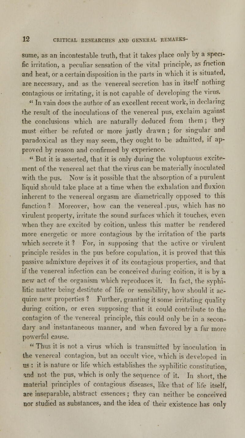 sume, as an incontestable truth, that it takes place only by a speci- fic irritation, a peculiar sensation of the vital principle, as friction and heat, or a certain disposition in the parts in which it is situated, are necessary, and as the venereal secretion has in itself nothing contagious or irritating, it is not capable of developing the virus.  In vain does the author of an excellent recent work, in declaring the result of the inoculations of the venereal pus, exclaim against the conclusions which are naturally deduced from them ; they must either be refuted or more justly drawn ; for singular and paradoxical as they may seem, they ought to be admitted, if ap- proved by reason and confirmed by experience.  But it is asserted, that it is only during the voluptuous excite- ment of the venereal act that the virus can be materially inoculated with the pus. Now is it possible that the absorption of a purulent liquid should take place at a time when the exhalation and fluxion inherent to the venereal orgasm are diametrically opposed to this function? Moreover, how can the venereal .pus, which has no virulent property, irritate the sound surfaces which it touches, even when they are excited by coition, unless this matter be rendered more energetic or more contagious by the irritation of the parts which secrete it ? For, in supposing that the active or virulent principle resides in the pus before copulation, it is proved that this passive admixture deprives it of its contagious properties, and that if the venereal infection can be conceived during coition, it is by a new act of the organism which reproduces it. In fact, the syphi- litic matter being destitute of life or sensibility, how should it ac- quire new properties ? Further, granting it some irritating quality during coition, or even supposing that it could contribute to the contagion of the venereal principle, this could only be in a secon- dary and instantaneous manner, and when favored by a far more powerful cause.  Thus it is not a virus which is transmitted by inoculation in the venereal contagion, but an occult vice, which is developed in us : it is nature or life which establishes the syphilitic constitution and not the pus, which is only the sequence of it. In short the material principles of contagious diseases, like that of life itself, are inseparable, abstract essences; they can neither be conceived nor studied as substances, and the idea of their existence has only