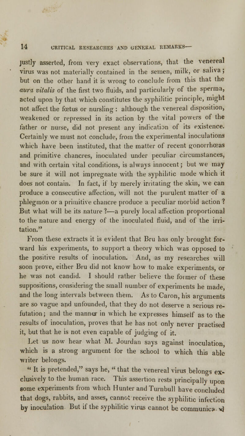 justly asserted, from very exact observations, that the venereal virus was not materially contained in the semen, milk, or saliva; but on the other hand it is wrong to conclude from this that the aura vitalis of the first two fluids, and particularly of the sperma, acted upon by that which constitutes the syphilitic principle, might not affect the foetus or nursling : although the venereal disposition, weakened or repressed in its action by the vital powers of the father or nurse, did not present any indication of its existence. Certainly we must not conclude, from the experimental inoculations which have been instituted, that the matter of recent jjonorrhceas and primitive chancres, inoculated under peculiar circumstances, and with certain vital conditions, is always innocent; but we may be sure it will not impregnate with the syphilitic mode which it does not contain. In fact, if by merely irritating the skin, we can produce a consecutive affection, will not the purulent matter of a phlegmon or a primitive chancre produce a peculiar morbid action ? But what will be its nature ?—a purely local affection proportional to the nature and energy of the inoculated fluid, and of the irri- tation. From these extracts it is evident that Bru has only brought for- ward his experiments, to support a theory which was opposed to the positive results of inoculation. And, as my researches will soon prove, either Bru did not know how to make experiments, or he was not candid. I should rather believe the former of these suppositions, considering the small number of experiments he made and the long intervals between them. As to Caron, his arguments are so vague and unfounded, that they do not deserve a serious re- futation ; and the manner in which he expresses himself as to the results of inoculation, proves that he has not only never practised it, but that he is not even capable of judging of it. Let us now hear what M. Jourdan says against inoculation, which is a strong argument for the school to which this able writer belongs.  It is pretended, says he,  that the venereal virus belongs ex- clusively to the human race. This assertion rests principally upon some experiments from which Hunter and Turnbull have concluded that dogs, rabbits, and asses, cannot receive the syphilitic infection by inoculation. But if the syphilitic virus cannot be comraunic?- vj