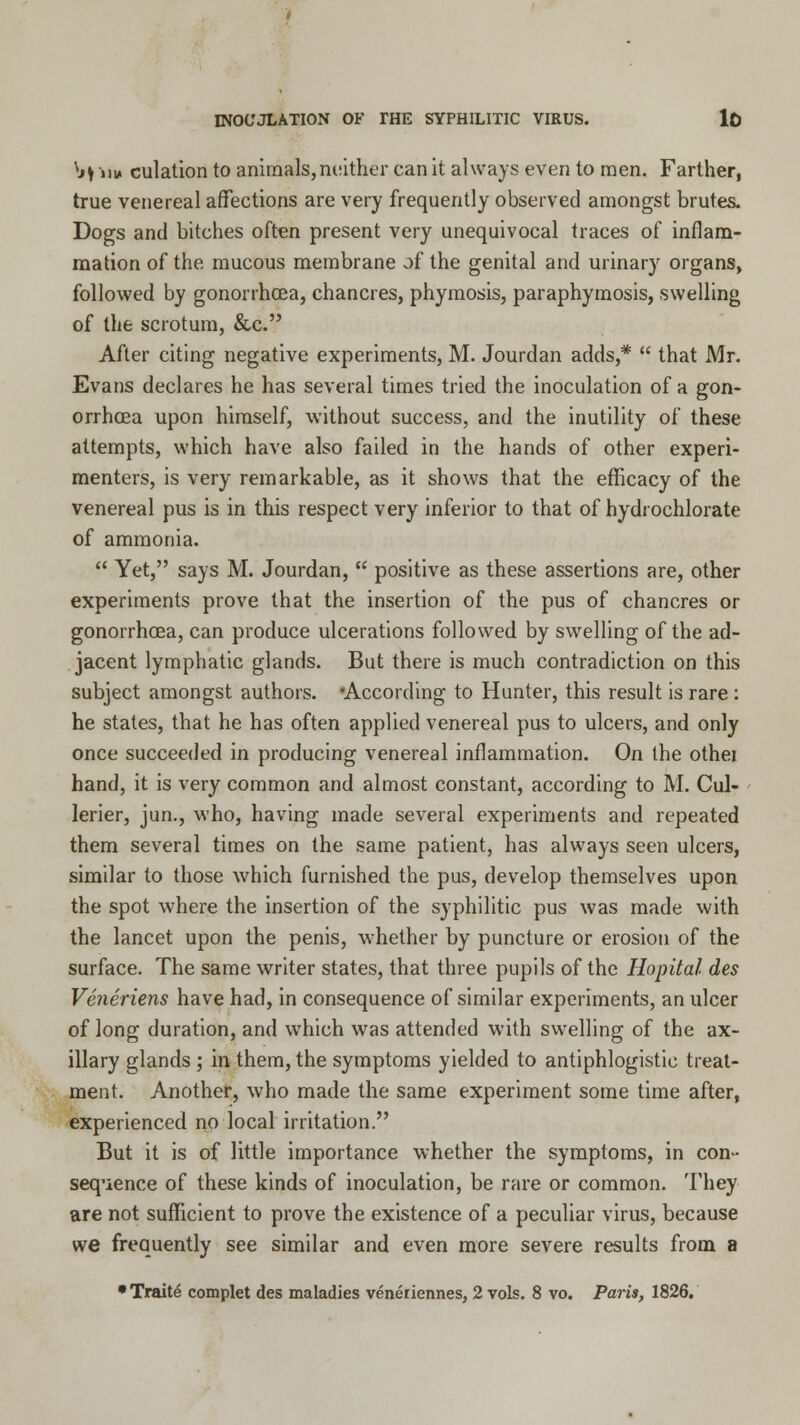 vjI jii* culation to animals, neither can it always even to men. Farther, true venereal affections are very frequently observed amongst brutes. Dogs and bitches often present very unequivocal traces of inflam- mation of the mucous membrane of the genital and urinary organs, followed by gonorrhoea, chancres, phymosis, paraphymosis, swelling of the scrotum, &c. After citing negative experiments, M. Jourdan adds,*  that Mr. Evans declares he has several times tried the inoculation of a gon- orrhoea upon himself, without success, and the inutility of these attempts, which have also failed in the hands of other experi- menters, is very remarkable, as it shows that the efficacy of the venereal pus is in this respect very inferior to that of hydi ochlorate of ammonia.  Yet, says M. Jourdan,  positive as these assertions are, other experiments prove that the insertion of the pus of chancres or gonorrhoea, can produce ulcerations followed by swelling of the ad- jacent lymphatic glands. But there is much contradiction on this subject amongst authors. 'According to Hunter, this result is rare: he states, that he has often applied venereal pus to ulcers, and only once succeeded in producing venereal inflammation. On the othei hand, it is very common and almost constant, according to M. Cul- lerier, jun., who, having made several experiments and repeated them several times on the same patient, has always seen ulcers, similar to those which furnished the pus, develop themselves upon the spot where the insertion of the syphilitic pus was made with the lancet upon the penis, whether by puncture or erosion of the surface. The same writer states, that three pupils of the Hopital des Veneriens have had, in consequence of similar experiments, an ulcer of long duration, and which was attended with swelling of the ax- illary glands ; in them, the symptoms yielded to antiphlogistic treat- ment. Another, who made the same experiment some time after, experienced no local irritation. But it is of little importance whether the symptoms, in con- sequence of these kinds of inoculation, be rare or common. They are not sufficient to prove the existence of a peculiar virus, because we frequently see similar and even more severe results from a