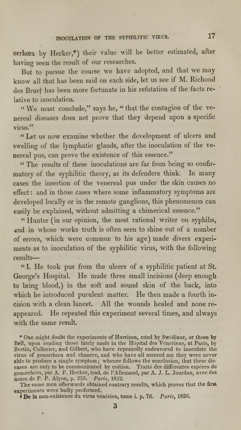 orrhoea by Hecker,*) their value will be better estimated, after having seen the result of our researches. But to pursue the course we have adopted, and that we may know all that has been said on each side, let us see if M. Richond des Brusf has been more fortunate in his refutation of the facts re- lative to inoculation.  We must conclude, says he,  that the contagion of the ve- nereal diseases does not prove that they depend upon a specific virus.  Let us now examine whether the development of ulcers and swelling of the lymphatic glands, after the inoculation of the ve- nereal pus, can prove the existence of this essence.  The results of these inoculations are far from being so confir- matory of the syphilitic theory, as its defenders think. In many cases the insertion of the venereal pus under the skin causes no effect: and in those cases where some inflammatory symptoms are developed locally or in the remote ganglions, this phenomenon can easily be explained, without admitting a chimerical essence.  Hunter (in our opinion, the most rational writer on syphilis, 4nd in whose works truth is often seen to shine out of a number of errors, which were common to his age) made divers experi- ments as to inoculation of the syphilitic virus, with the following results—  I. He took pus from the ulcers of a syphilitic patient at St. George's Hospital. He made three small incisions (deep enough to bring blood,) in the soft and sound skin of the back, into which he introduced purulent matter. He then made a fourth in- cision with a clean lancet. All the wounds healed and none re- appeared. He repeated this experiment several times, and always with the same result. * One might doubt the experiments of Harrison, cited by Swediaur, or those by Bell, upon reading those lately made in the Hopital des Veneriens, at Paris, by Bcrtin, Cullerier, and Gilbert, who have repeatedly endeavored to inoculate the virus of gonorrhoea and chancre, and who have all assured me they were never able to produce a single symptom; whence follows the conclusion, that these dis- eases are only to be communicated by coition. Traite des differentes especes de gonorrhees, par A. F. Hecker, trad, de 1'AUemand, par A. J. L. Jourdan, avec des notes de P. P. Alyon, p. 255. Paris, 1812. The same men afterwards obtained contrary results, which proves that the first experiments were badly performed. ♦ De la non-existence du virus venerien, tome i. p. 76. Paris, 1826.