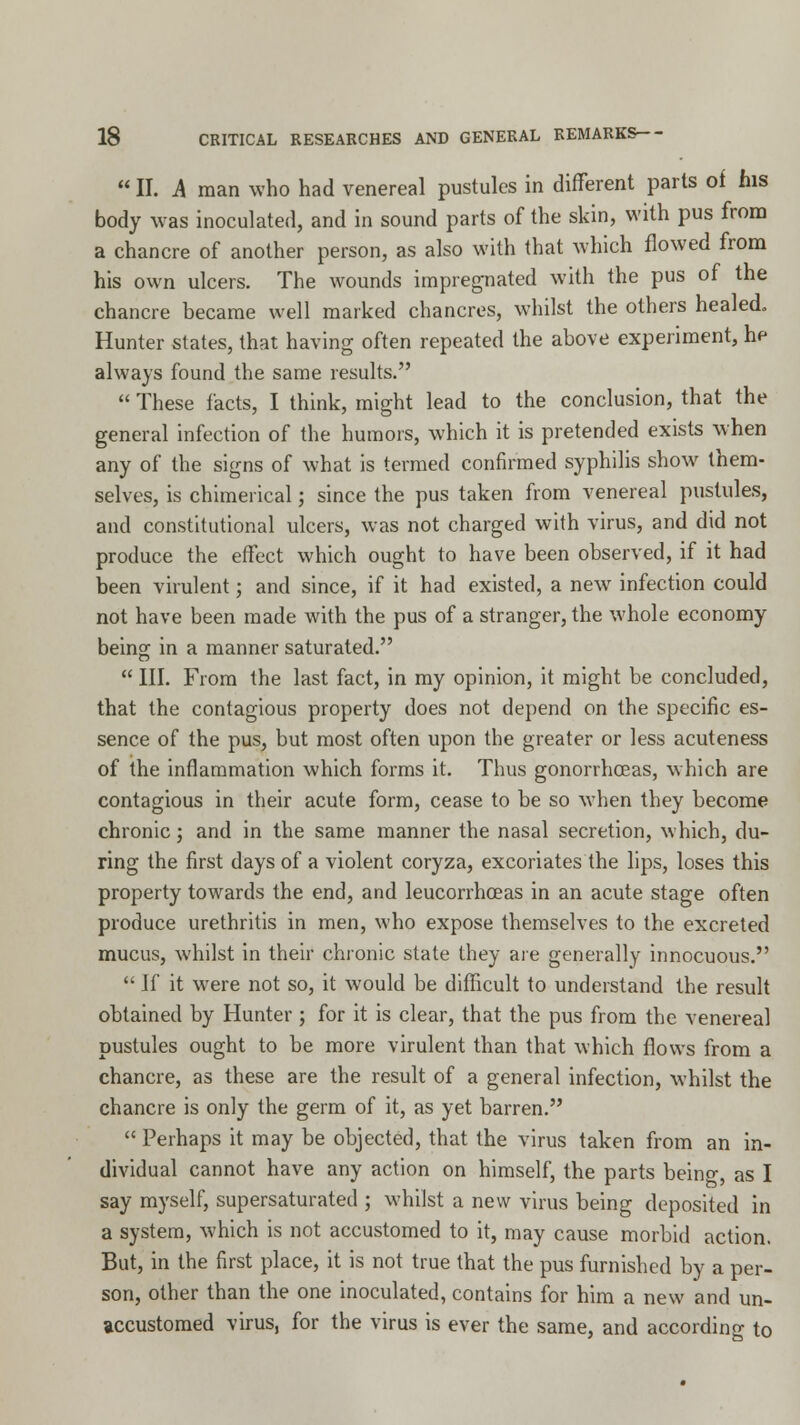 II. A man who had venereal pustules in different parts of his body was inoculated, and in sound parts of the skin, with pus from a chancre of another person, as also with that which flowed from his own ulcers. The wounds impregnated with the pus of the chancre became well marked chancres, whilst the others healed. Hunter states, that having often repeated the above experiment, he always found the same results. These facts, I think, might lead to the conclusion, that the general infection of the humors, which it is pretended exists when any of the signs of what is termed confirmed syphilis show them- selves, is chimerical; since the pus taken from venereal pustules, and constitutional ulcers, was not charged with virus, and did not produce the effect which ought to have been observed, if it had been virulent; and since, if it had existed, a new infection could not have been made with the pus of a stranger, the whole economy being in a manner saturated. III. From the last fact, in my opinion, it might be concluded, that the contagious property does not depend on the specific es- sence of the pus, but most often upon the greater or less acuteness of the inflammation which forms it. Thus gonorrhoeas, which are contagious in their acute form, cease to be so when they become chronic; and in the same manner the nasal secretion, which, du- ring the first days of a violent coryza, excoriates the lips, loses this property towards the end, and leucorrhoeas in an acute stage often produce urethritis in men, who expose themselves to the excreted mucus, whilst in their chronic state they are generally innocuous. If it were not so, it would be difficult to understand the result obtained by Hunter; for it is clear, that the pus from the venereal pustules ought to be more virulent than that which flows from a chancre, as these are the result of a general infection, whilst the chancre is only the germ of it, as yet barren. Perhaps it may be objected, that the virus taken from an in- dividual cannot have any action on himself, the parts being, as I say myself, supersaturated ; whilst a new virus being deposited in a system, which is not accustomed to it, may cause morbid action. But, in the first place, it is not true that the pus furnished by a per- son, other than the one inoculated, contains for him a new and un- accustomed virus, for the virus is ever the same, and according to
