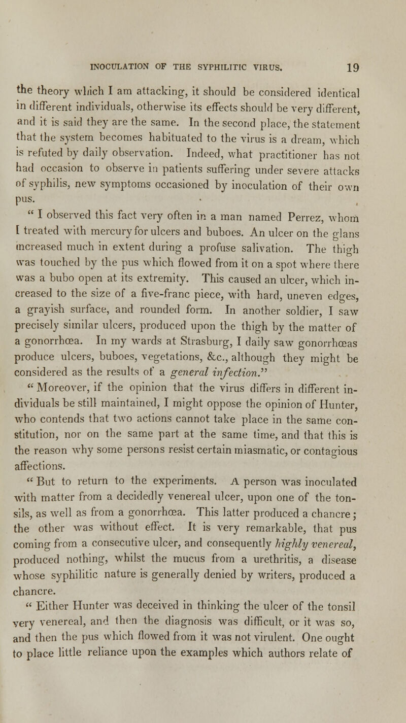 the theory which I am attacking, it should be considered identical in different individuals, otherwise its effects should be very different, and it is said they are the same. In the second place, the statement that the system becomes habituated to the virus is a dream, which is refuted by daily observation. Indeed, what practitioner has not had occasion to observe in patients suffering under severe attacks of syphilis, new symptoms occasioned by inoculation of their own pus.  I observed this fact very often in a man named Perrez, whom t treated with mercury for ulcers and buboes. An ulcer on the glans increased much in extent during a profuse salivation. The thigh was touched by the pus which flowed from it on a spot where there was a bubo open at its extremity. This caused an ulcer, which in- creased to the size of a five-franc piece, with hard, uneven edges, a grayish surface, and rounded form. In another soldier, I saw precisely similar ulcers, produced upon the thigh by the matter of a gonorrhoea. In my wards at Strasburg, I daily saw gonorrhoeas produce ulcers, buboes, vegetations, &c, although they might be considered as the results of a general infection.''''  Moreover, if the opinion that the virus differs in different in- dividuals be still maintained, I might oppose the opinion of Hunter, who contends that two actions cannot take place in the same con- stitution, nor on the same part at the same time, and that this is the reason why some persons resist certain miasmatic, or contagious affections.  But to return to the experiments. A person was inoculated with matter from a decidedly venereal ulcer, upon one of the ton- sils, as well as from a gonorrhoea. This latter produced a chancre; the other was without effect. It is very remarkable, that pus coming from a consecutive ulcer, and consequently highly venereal, produced nothing, whilst the mucus from a urethritis, a disease whose syphilitic nature is generally denied by writers, produced a chancre.  Either Hunter was deceived in thinking the ulcer of the tonsil very venereal, and then the diagnosis was difficult, or it was so, and then the pus which flowed from it was not virulent. One ought to place little reliance upon the examples which authors relate of