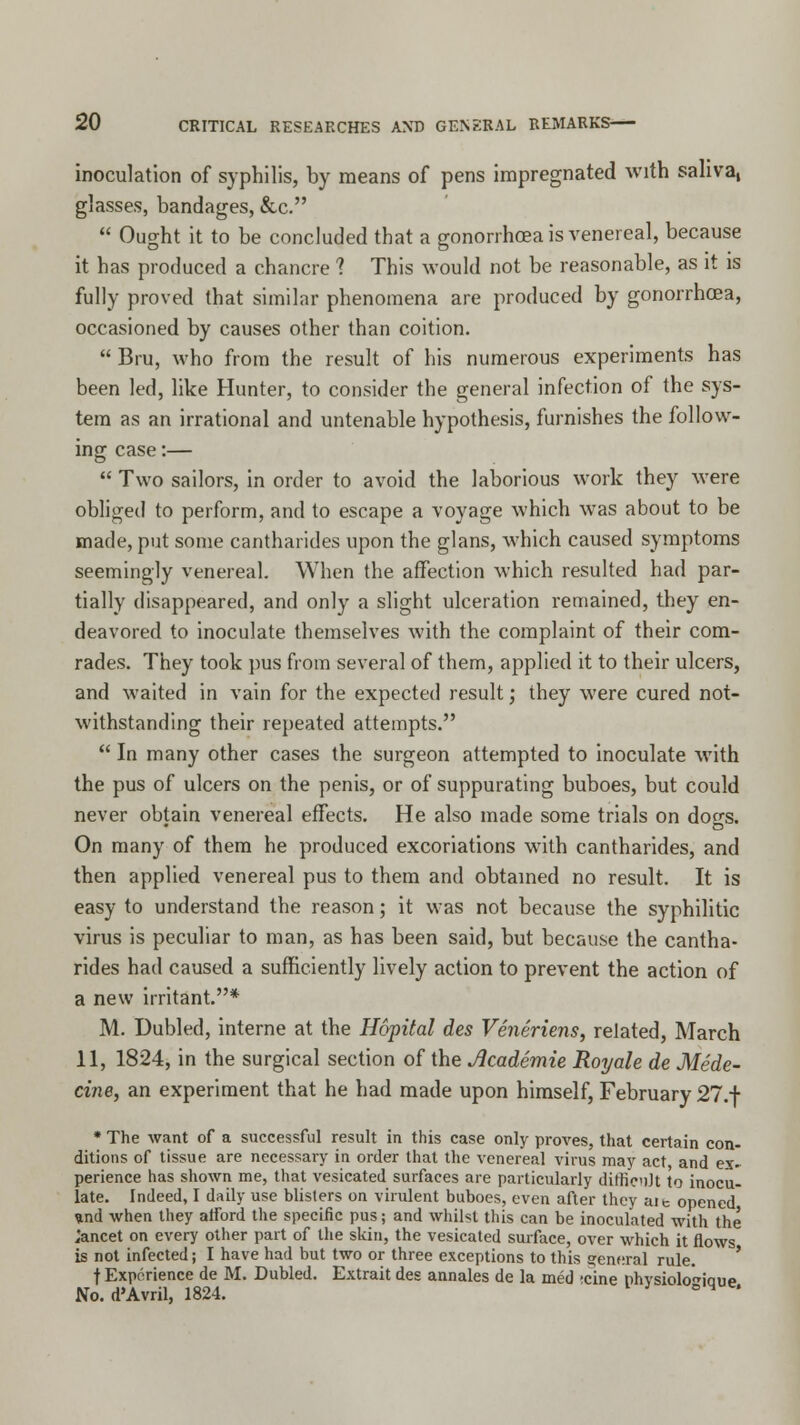 inoculation of syphilis, by means of pens impregnated with saliva, glasses, bandages, &c.  Ought it to be concluded that a gonorrhoea is venereal, because it has produced a chancre ? This would not be reasonable, as it is fully proved that similar phenomena are produced by gonorrhoea, occasioned by causes other than coition.  Bru, who from the result of his numerous experiments has been led, like Hunter, to consider the general infection of the sys- tem as an irrational and untenable hypothesis, furnishes the follow- ing case:—  Two sailors, in order to avoid the laborious work they were obliged to perform, and to escape a voyage which was about to be made, put some cantharides upon the glans, which caused symptoms seemingly venereal. When the affection which resulted had par- tially disappeared, and only a slight ulceration remained, they en- deavored to inoculate themselves with the complaint of their com- rades. They took pus from several of them, applied it to their ulcers, and waited in vain for the expected result; they were cured not- withstanding their repeated attempts.  In many other cases the surgeon attempted to inoculate with the pus of ulcers on the penis, or of suppurating buboes, but could never obtain venereal effects. He also made some trials on do^s. On many of them he produced excoriations with cantharides, and then applied venereal pus to them and obtained no result. It is easy to understand the reason; it was not because the syphilitic virus is peculiar to man, as has been said, but because the cantha- rides had caused a sufficiently lively action to prevent the action of a new irritant.* M. Dubled, interne at the Hopital des Veneriens, related, March 11, 1824, in the surgical section of the Jlcademie Royale de Mede- cine, an experiment that he had made upon himself, February 27.+ * The want of a successful result in this case only proves, that certain con- ditions of tissue are necessary in order that the venereal virus may act and ex- perience has shown me, that vesicated surfaces are particularly dittienlt to inocu- late. Indeed, I daily use blisters on virulent buboes, even after they aic opened »nd when they afford the specific pus; and whilst this can be inoculated with the ,'ancet on every other part of the skin, the vesicated surface, over which it flows is not infected; I have had but two or three exceptions to this general rule. f Experience de M. Dubled. Extrait des annales de la med ;cine nhvsiolo^iaue No. d'Avril, 1824. s °q e*