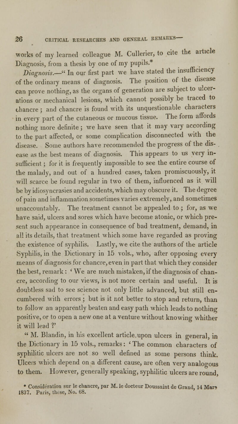 works of my learned colleague M. Cullerier, to cite the article Diagnosis, from a thesis by one of my pupils * Diagnosis.— In our first part we have stated the insufficiency of the ordinary means of diagnosis. The position of the disease can prove nothing, as the organs of generation are subject to ulcer- ations or mechanical lesions, which cannot possibly be traced to chancre ; and chancre is found with its unquestionable characters in every part of the cutaneous or mucous tissue. The form affords nothing more definite; we have seen that it may vary according to the part affected, or some complication disconnected with the disease. Some authors have recommended the progress of the dis- ease as the best means of diagnosis. This appears to us very in- sufficient ; for it is frequently impossible to see the entire course of the malady, and out of a hundred cases, taken promiscuously, it will scarce be found regular in two of them, influenced as it will be by idiosyncrasies and accidents, which may obscure it. The degree of pain and inflammation sometimes varies extremely, and sometimes unaccountably. The treatment cannot be appealed to ; for, as we have said, ulcers and sores which have become atonic, or which pre- sent such appearance in consequence of bad treatment, demand, in all its details, that treatment which some have regarded as proving the existence of syphilis. Lastly, we cite the authors of the article Syphilis, in the Dictionary in 15 vols., who, after opposing every means of diagnosis for chancre, even in part that which they consider the best, remark : ' We are much mistaken, if the diagnosis of chan- cre, according to our views, is not more certain and useful. It is doubtless sad to see science not only little advanced, but still en- cumbered with errors ; but is it not better to stop and return, than to follow an apparently beaten and easy path which leads to nothing positive, or to open a new one at a venture without knowing whither it will lead V  M. Blandin, in his excellent article.upon ulcers in general, in the Dictionary in 15 vols., remarks: ' The common characters of syphilitic ulcers are not so well defined as some persons think. Ulcers which depend on a different cause, are often very analogous to them. However, generally speaking, syphilitic ulcers are round, * Consideration sur le chancre, par M. le docteur Doussaint de Grand, 14 Mar? 1837. Paris, these, No. 68.