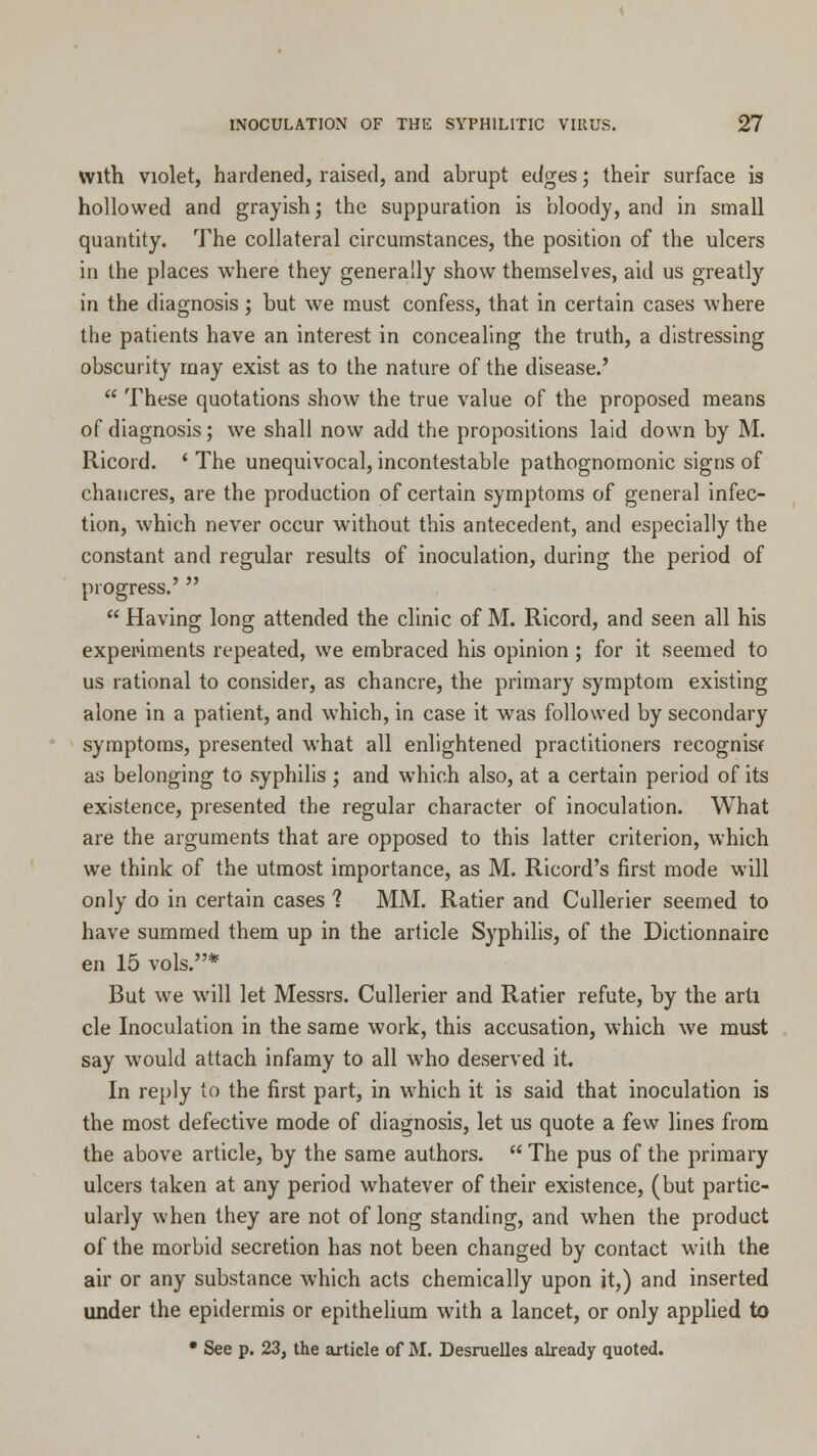 With violet, hardened, raised, and abrupt edges; their surface is hollowed and grayish j the suppuration is bloody, and in small quantity. The collateral circumstances, the position of the ulcers in the places where they generally show themselves, aid us greatly in the diagnosis ; but we must confess, that in certain cases where the patients have an interest in concealing the truth, a distressing obscurity may exist as to the nature of the disease.'  These quotations show the true value of the proposed means of diagnosis; we shall now add the propositions laid down by M. Ricord. ' The unequivocal, incontestable pathognomonic signs of chancres, are the production of certain symptoms of general infec- tion, which never occur without this antecedent, and especially the constant and regular results of inoculation, during the period of progress.'   Having long attended the clinic of M. Ricord, and seen all his experiments repeated, we embraced his opinion ; for it seemed to us rational to consider, as chancre, the primary symptom existing alone in a patient, and which, in case it was followed by secondary symptoms, presented what all enlightened practitioners recognisf as belonging to syphilis ; and which also, at a certain period of its existence, presented the regular character of inoculation. What are the arguments that are opposed to this latter criterion, which we think of the utmost importance, as M. Ricord's first mode will only do in certain cases 1 MM. Ratier and Cullerier seemed to have summed them up in the article Syphilis, of the Dictionnaire en 15 vols.* But we will let Messrs. Cullerier and Ratier refute, by the arti cle Inoculation in the same work, this accusation, which we must say would attach infamy to all who deserved it. In reply to the first part, in which it is said that inoculation is the most defective mode of diagnosis, let us quote a few lines from the above article, by the same authors.  The pus of the primary ulcers taken at any period whatever of their existence, (but partic- ularly when they are not of long standing, and when the product of the morbid secretion has not been changed by contact with the air or any substance which acts chemically upon it,) and inserted under the epidermis or epithelium with a lancet, or only applied to * See p. 23, the article of M. Desruelles already quoted.