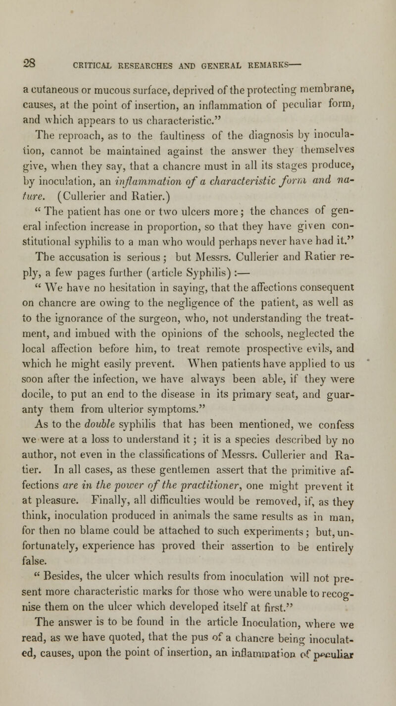 a cutaneous or raucous surface, deprived of the protecting membrane, causes, at the point of insertion, an inflammation of peculiar form, and which appears to us characteristic. The reproach, as to the faultiness of the diagnosis by inocula- tion, cannot be maintained against the answer they themselves give, when they say, that a chancre must in all its stages produce, by inoculation, an inflammation of a characteristic form and ?m- ture. (Cullerier and Ratier.)  The patient has one or two ulcers more; the chances of gen- eral infection increase in proportion, so that they have given con- stitutional syphilis to a man who would perhaps never have had it. The accusation is serious ; but Messrs. Cullerier and Ratier re- ply, a few pages further (article Syphilis) :—  We have no hesitation in saying, that the affections consequent on chancre are owing to the negligence of the patient, as well as to the ignorance of the surgeon, who, not understanding the treat- ment, and imbued with the opinions of the schools, neglected the local affection before him, to treat remote prospective evils, and which he might easily prevent. When patients have applied to us soon after the infection, wTe have always been able, if they were docile, to put an end to the disease in its primary seat, and guar- anty them from ulterior symptoms. As to the double syphilis that has been mentioned, we confess we wrere at a loss to understand it; it is a species described by no author, not even in the classifications of Messrs. Cullerier and Ra- tier. In all cases, as these gentlemen assert that the primitive af- fections are in the power of the practitioner, one might prevent it at pleasure. Finally, all difficulties would be removed, if, as they think, inoculation produced in animals the same results as in man, for then no blame could be attached to such experiments; but, un- fortunately, experience has proved their assertion to be entirely false.  Besides, the ulcer which results from inoculation will not pre- sent more characteristic marks for those who were unable to recog- nise them on the ulcer which developed itself at first. The answer is to be found in the article Inoculation, where we read, as we have quoted, that the pus of a chancre beino- inoculat- ed, causes, upon the point of insertion, an inflammation of peculiar