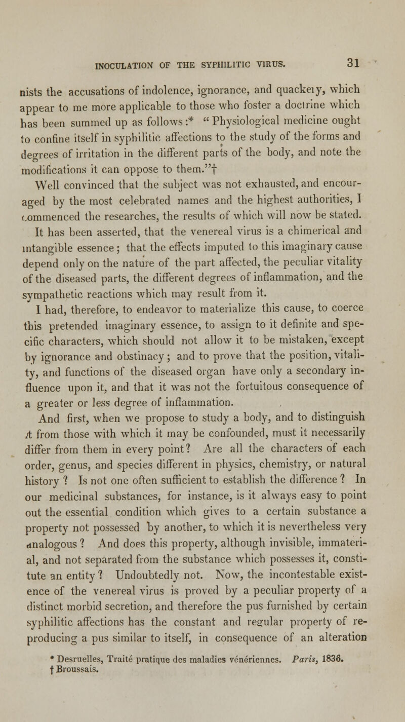 nists the accusations of indolence, ignorance, and quackeiy, which appear to me more applicable to those who foster a doctrine which has been summed up as follows :'*  Physiological medicine ought to confine itself in syphilitic affections to the study of the forms and degrees of irritation in the different parts of the body, and note the modifications it can oppose to them.f Well convinced that the subject was not exhausted, and encour- aged by the most celebrated names and the highest authorities, I commenced the researches, the results of which will now be stated. It has been asserted, that the venereal virus is a chimerical and intangible essence ; that the effects imputed to this imaginary cause depend only on the nature of the part affected, the peculiar vitality of the diseased parts, the different degrees of inflammation, and the sympathetic reactions which may result from it. 1 had, therefore, to endeavor to materialize this cause, to coerce this pretended imaginary essence, to assign to it definite and spe- cific characters, which should not allow it to be mistaken, except by ignorance and obstinacy; and to prove that the position, vitali- ty, and functions of the diseased organ have only a secondary in- fluence upon it, and that it was not the fortuitous consequence of a greater or less degree of inflammation. And first, when we propose to study a body, and to distinguish A from those with which it may be confounded, must it necessarily differ from them in every point? Are all the characters of each order, genus, and species different in physics, chemistry, or natural history 1 Is not one often sufficient to establish the difference ? In our medicinal substances, for instance, is it always easy to point out the essential condition which gives to a certain substance a property not possessed by another, to which it is nevertheless very analogous 1 And does this property, although invisible, immateri- al, and not separated from the substance which possesses it, consti- tute an entity ? Undoubtedly not. Now, the incontestable exist- ence of the venereal virus is proved by a peculiar property of a distinct morbid secretion, and therefore the pus furnished by certain syphilitic affections has the constant and regular property of re- producing a pus similar to itself, in consequence of an alteration * Desruelles, Traite pratique des maladies veneriennes. Paris, 1836. f Broussais.