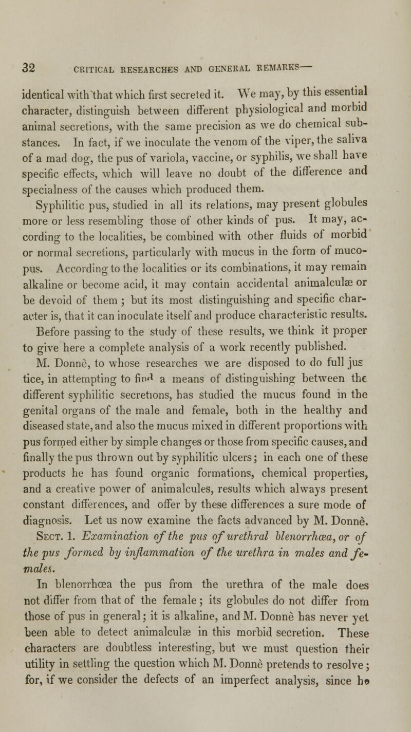 identical with that which first secreted it. We may, by this essential character, distinguish between different physiological and morbid animal secretions, with the same precision as we do chemical sub- stances. In fact, if we inoculate the venom of the viper, the saliva of a mad dog, the pus of variola, vaccine, or syphilis, we shall have specific effects, which will leave no doubt of the difference and specialness of the causes which produced them. Syphilitic pus, studied in all its relations, may present globules more or less resembling those of other kinds of pus. It may, ac- cording to the localities, be combined with other fluids of morbid or normal secretions, particularly with mucus in the form of muco- pus. According to the localities or its combinations, it may remain alkaline or become acid, it may contain accidental animalculae or be devoid of them ; but its most distinguishing and specific char- acter is, that it can inoculate itself and produce characteristic results. Before passing to the study of these results, we think it proper to give here a complete analysis of a work recently published. M. Donne, to whose researches we are disposed to do full jus tice, in attempting to fin'1 a means of distinguishing between the different syphilitic secretions, has studied the mucus found in the genital organs of the male and female, both in the healthy and diseased state, and also the mucus mixed in different proportions with pus formed either by simple changes or those from specific causes, and finally the pus thrown out by syphilitic ulcers; in each one of these products he has found organic formations, chemical properties, and a creative power of animalcules, results which always present constant differences, and offer by these differences a sure mode of diagnosis. Let us now examine the facts advanced by M. Donne. Sect. 1. Examination of the pus of urethral blenorrhoea, or of the pus formed by inflammation of the urethra in males and fe- males. In blenorrhoea the pus from the urethra of the male does not differ from that of the female ; its globules do not differ from those of pus in general 5 it is alkaline, and M. Donne has never yet been able to detect animalculae in this morbid secretion. These characters are doubtless interesting, but we must question their utility in settling the question which M. Donne pretends to resolve; for, if we consider the defects of an imperfect analysis, since bo